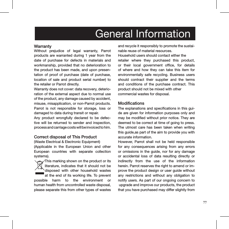  Without  prejudice  of  legal  warranty,  Parrot  products are warranted during 1  year from the date  of  purchase  for  defects  in  materials  and workmanship, provided that no deterioration to the product has been made, and upon presen-tation  of  proof  of  purchase  (date  of  purchase, location  of  sale  and  product  serial  number)  to the retailer or Parrot directly.Warranty does not cover: data recovery, deterio-ration of the external aspect due to normal use of the product, any damage caused by accident, misuse, misapplication, or non-Parrot products. Parrot  is  not  responsible  for  storage,  loss  or  damaged to data during transit or repair.Any  product  wrongfully  declared  to  be  defec-tive  will  be  returned  to  sender  and  inspection,  process and carriage costs will be invoiced to him.  Correct disposal of This Product(Waste Electrical &amp; Electronic Equipment)(Applicable  in  the  European  Union  and  other European  countries  with  separate  collection systems). This marking shown on the product or its literature, indicates that  it should not be  disposed  with  other  household  wastes at the end of its working life. To prevent  possible  harm  to  the  environment  or  human health from uncontrolled waste disposal, please separate this from other types of wastes and recycle it responsibly to promote the sustai-nable reuse of material resources. Household users should contact either the retailer  where  they  purchased  this  product, or  their  local  government  ofﬁce,  for  details of  where  and  how  they  can  take  this  item  for  environmentally safe  recycling.  Business  users should  contract  their  supplier  and  the  terms and  conditions  of  the  purchase  contract.  This  product should not be mixed with other commercial wastes for disposal. ModificationsThe explanations and speciﬁcations in this gui-de are given for information purposes only and may be modiﬁed without prior notice. They are deemed to be correct at time of going to press. The  utmost  care has  been  taken when  writing this guide,as part of the aim to provide you with accurate information. However,  Parrot  shall  not  be  held  responsible for  any  consequences  arising  from  any  errors or omissions in the  guide, nor for any damage or  accidental  loss  of  data  resulting  directly  or  indirectly  from  the  use  of  the  information  herein. Parrot reserves the right to amend or im-prove the product design or user guide without any  restrictions  and  without  any  obligation  to  notify users. As part of our ongoing concern to  upgrade and improve our products, the product that you have purchased may differ slightly from General InformationWarranty77