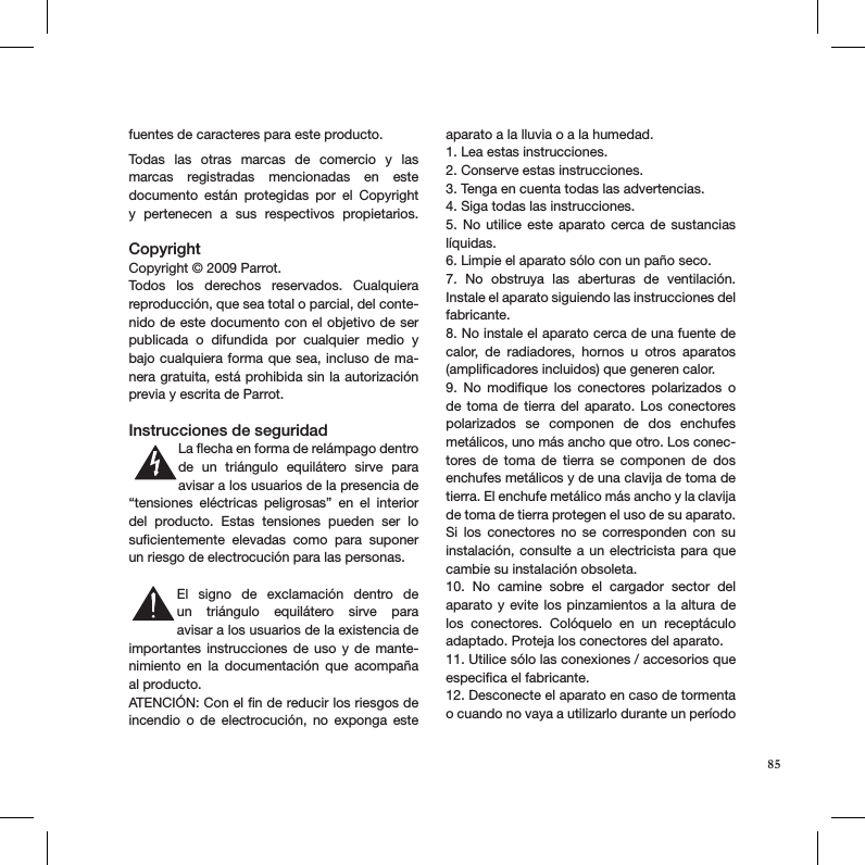 fuentes de caracteres para este producto. Todas  las  otras  marcas  de  comercio  y  las marcas  registradas  mencionadas  en  este  documento  están  protegidas  por  el  Copyright y  pertenecen  a  sus  respectivos  propietarios. CopyrightCopyright © 2009 Parrot.Todos  los  derechos  reservados.  Cualquiera  reproducción, que sea total o parcial, del conte-nido de este documento con el objetivo de ser publicada  o  difundida  por  cualquier  medio  y bajo cualquiera forma que sea, incluso de ma-nera gratuita, está prohibida sin la autorización previa y escrita de Parrot. Instrucciones de seguridadLa ﬂecha en forma de relámpago dentro de  un  triángulo  equilátero  sirve  para avisar a los usuarios de la presencia de “tensiones  eléctricas  peligrosas”  en  el  interior del  producto.  Estas  tensiones  pueden  ser  lo  suﬁcientemente  elevadas  como  para  suponer un riesgo de electrocución para las personas.El  signo  de  exclamación  dentro  de un  triángulo  equilátero  sirve  para  avisar a los usuarios de la existencia de  importantes instrucciones  de  uso  y de  mante-nimiento  en  la  documentación  que  acompaña al producto.ATENCIÓN: Con el ﬁn de reducir los riesgos de incendio  o  de  electrocución,  no  exponga  este aparato a la lluvia o a la humedad.1. Lea estas instrucciones.2. Conserve estas instrucciones.3. Tenga en cuenta todas las advertencias.4. Siga todas las instrucciones.5.  No  utilice  este  aparato  cerca  de  sustancias líquidas.6. Limpie el aparato sólo con un paño seco.7.  No  obstruya  las  aberturas  de  ventilación.  Instale el aparato siguiendo las instrucciones del fabricante.8. No instale el aparato cerca de una fuente de calor,  de  radiadores,  hornos  u  otros  aparatos (ampliﬁcadores incluidos) que generen calor.9.  No  modiﬁque  los  conectores  polarizados  o de toma de  tierra  del  aparato.  Los  conectores  polarizados  se  componen  de  dos  enchufes metálicos, uno más ancho que otro. Los conec-tores  de  toma  de  tierra  se  componen  de  dos enchufes metálicos y de una clavija de toma de tierra. El enchufe metálico más ancho y la clavija de toma de tierra protegen el uso de su aparato. Si  los  conectores  no  se  corresponden  con  su instalación, consulte a un electricista  para que cambie su instalación obsoleta.10.  No  camine  sobre  el  cargador  sector  del  aparato y evite los pinzamientos  a  la altura de los  conectores.  Colóquelo  en  un  receptáculo adaptado. Proteja los conectores del aparato.11. Utilice sólo las conexiones / accesorios que especiﬁca el fabricante.12. Desconecte el aparato en caso de tormenta o cuando no vaya a utilizarlo durante un período S3125AS3125A85