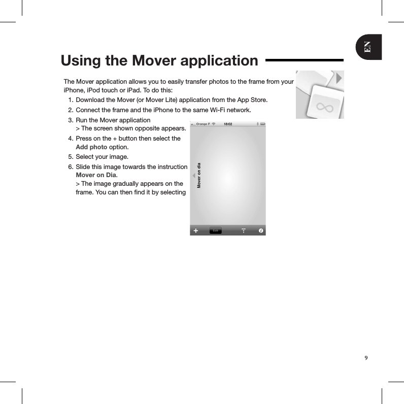 ENUsing the Mover applicationThe Mover application allows you to easily transfer photos to the frame from your iPhone, iPod touch or iPad. To do this:Download the Mover (or Mover Lite) application from the App Store.1. Connect the frame and the iPhone to the same Wi-Fi network.2. Run the Mover application  3. &gt; The screen shown opposite appears.Press on the + button then select the 4. Add photo option.Select your image.5. Slide this image towards the instruction 6. Mover on Dia. &gt; The image gradually appears on the frame. You can then ﬁnd it by selecting  9