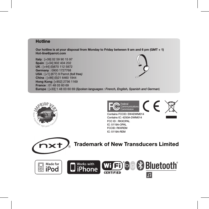 Trademark of New Transducers LimitedHotlineOur hotline is at your disposal from Monday to Friday between 9 am and 6 pm (GMT + 1)Hot-line@parrot.comItaly : [+39] 02 59 90 15 97Spain : [+34] 902 404 202UK : [+44] (0)870 112 5872Germany : 0900 1727768USA : [+1] (877) 9 Parrot (toll free)China : [+86] (0)21 6460 1944Hong Kong: [+852] 2736 1169France : 01 48 03 60 69Europe : [+33] 1 48 03 60 69 (Spoken languages : French, English, Spanish and German)Contains FCCID: EW4DWM014 Contains IC: 4250A-DWM014FCC ID : RKXOPALIC: 5119A-OPALFCCID: RKXREM IC: 5119A-REM