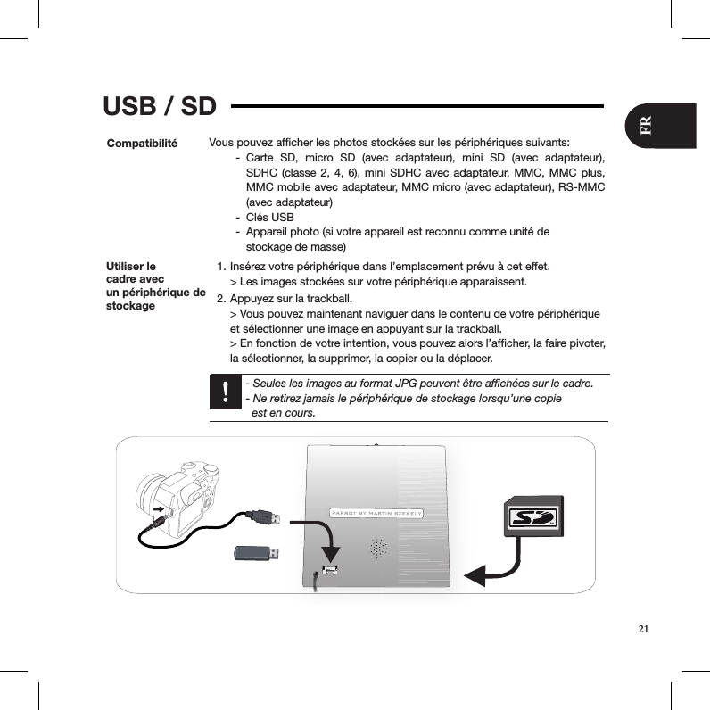 USB / SDCompatibilité Vous pouvez afﬁcher les photos stockées sur les périphériques suivants:Carte  SD,  micro  SD  (avec  adaptateur),  mini  SD  (avec  adaptateur),  -SDHC (classe 2, 4, 6), mini SDHC avec adaptateur,  MMC,  MMC plus, MMC mobile avec adaptateur, MMC micro (avec adaptateur), RS-MMC  (avec adaptateur)Clés USB -Appareil photo (si votre appareil est reconnu comme unité de   -stockage de masse) Utiliser le  cadre avec  un périphérique de stockageInsérez votre périphérique dans l’emplacement prévu à cet effet. 1. &gt; Les images stockées sur votre périphérique apparaissent.Appuyez sur la trackball. 2. &gt; Vous pouvez maintenant naviguer dans le contenu de votre périphérique  et sélectionner une image en appuyant sur la trackball. &gt; En fonction de votre intention, vous pouvez alors l’afﬁcher, la faire pivoter, la sélectionner, la supprimer, la copier ou la déplacer.  - Seules les images au format JPG peuvent être afﬁchées sur le cadre.   - Ne retirez jamais le périphérique de stockage lorsqu’une copie    est en cours.21FR