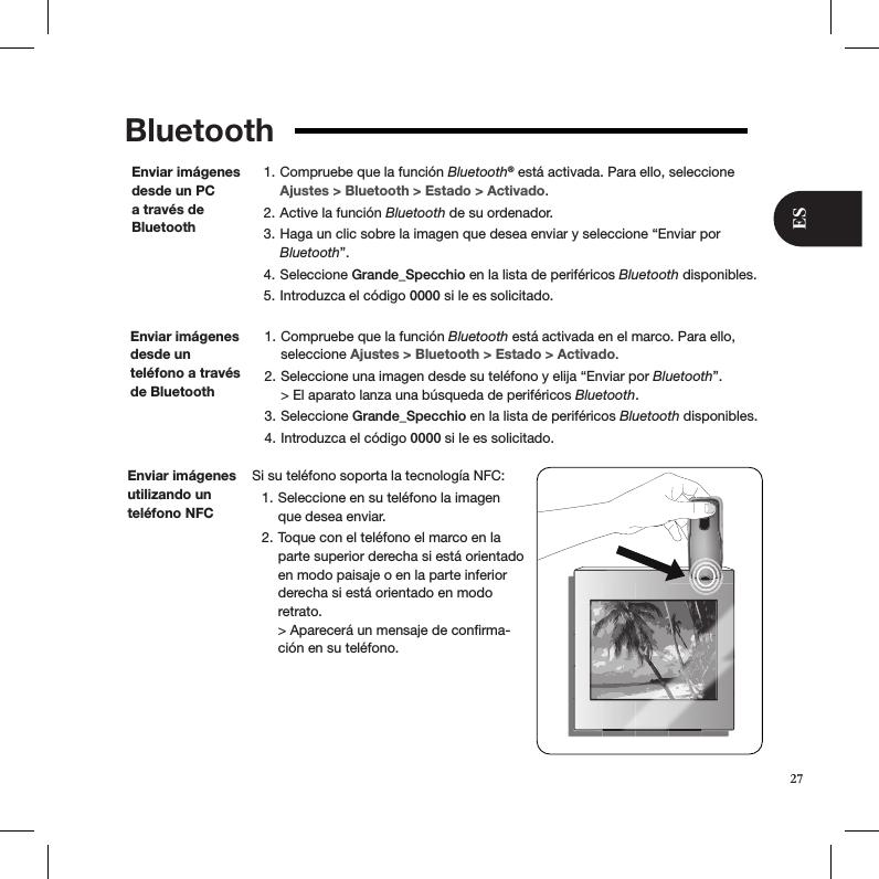 Bluetooth Compruebe que la función 1.  Bluetooth® está activada. Para ello, seleccione Ajustes &gt; Bluetooth &gt; Estado &gt; Activado. Active la función 2.  Bluetooth de su ordenador. Haga un clic sobre la imagen que desea enviar y seleccione “Enviar por 3. Bluetooth”. Seleccione 4.  Grande_Specchio en la lista de periféricos Bluetooth disponibles. Introduzca el código 5.  0000 si le es solicitado.Enviar imágenes desde un PC a través de BluetoothEnviar imágenes desde un  teléfono a través de Bluetooth Compruebe que la función 1.  Bluetooth está activada en el marco. Para ello, seleccione Ajustes &gt; Bluetooth &gt; Estado &gt; Activado. Seleccione una imagen desde su teléfono y elija “Enviar por 2.  Bluetooth”. &gt; El aparato lanza una búsqueda de periféricos Bluetooth. Seleccione 3.  Grande_Specchio en la lista de periféricos Bluetooth disponibles.  Introduzca el código 4.  0000 si le es solicitado.Si su teléfono soporta la tecnología NFC:  Seleccione en su teléfono la imagen 1. que desea enviar. Toque con el teléfono el marco en la 2. parte superior derecha si está orientado en modo paisaje o en la parte inferior derecha si está orientado en modo retrato.  &gt; Aparecerá un mensaje de conﬁrma-ción en su teléfono.Enviar imágenes utilizando un teléfono NFC27ES