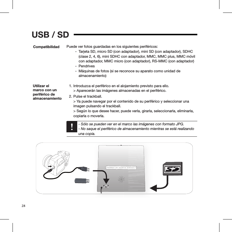 USB / SDCompatibilidad Puede ver fotos guardadas en los siguientes periféricos:Tarjeta SD, micro SD (con adaptador), mini SD (con adaptador), SDHC  -(clase 2, 4, 6), mini SDHC con adaptador, MMC, MMC plus, MMC móvil con adaptador, MMC micro (con adaptador), RS-MMC (con adaptador)Pendrives -Máquinas de fotos (si se reconoce su aparato como unidad de   -almacenamiento) Utilizar el  marco con un periférico de almacenamiento Introduzca el periférico en el alojamiento previsto para ello. 1. &gt; Aparecerán las imágenes almacenadas en el periférico. Pulse el trackball. 2. &gt; Ya puede navegar por el contenido de su periférico y seleccionar una imagen pulsando el trackball. &gt; Según lo que desee hacer, puede verla, girarla, seleccionarla, eliminarla, copiarla o moverla.  - Sólo se pueden ver en el marco las imágenes con formato JPG.  - No saque el periférico de almacenamiento mientras se está realizando una copia.28