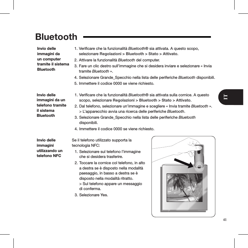Bluetooth Veriﬁcare che la funzionalità 1.  Bluetooth® sia attivata. A questo scopo,  selezionare Regolazioni &gt; Bluetooth &gt; Stato &gt; Attivato. Attivare la funzionalità 2.  Bluetooth del computer. Fare un clic destro sull’immagine che si desidera inviare e selezionare « Invia 3. tramite Bluetooth ». Selezionare Grande_Specchio nella lista delle periferiche 4.  Bluetooth disponibili. Immettere il codice 0000 se viene richiesto.5. Invio delle immagini da un computer tramite il sistema BluetoothInvio delle immagini da un telefono tramite il sistema  Bluetooth Veriﬁcare che la funzionalità 1.  Bluetooth® sia attivata sulla cornice. A questo scopo, selezionare Regolazioni &gt; Bluetooth &gt; Stato &gt; Attivato. Dal telefono, selezionare un’immagine e scegliere « Invia tramite 2.  Bluetooth ». &gt; L’apparecchio avvia una ricerca delle periferiche Bluetooth. Selezionare Grande_Specchio nella lista delle periferiche 3.  Bluetooth  disponibili.  Immettere il codice 0000 se viene richiesto.4. Se il telefono utilizzato supporta la  tecnologia NFC: Selezionare sul telefono l’immagine 1. che si desidera trasferire. Toccare la cornice col telefono, in alto 2. a destra se è disposto nella modalità paesaggio, in basso a destra se è disposto nella modalità ritratto.  &gt; Sul telefono appare un messaggio di conferma. Selezionare 3.  Yes.Invio delle immagini  utilizzando un telefono NFC41IT