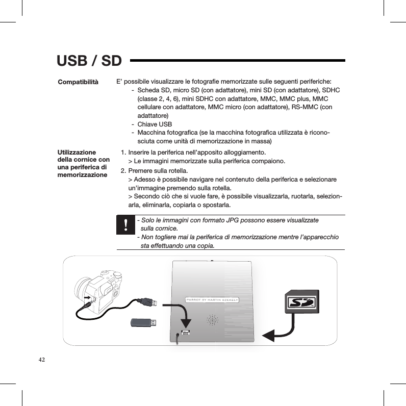 USB / SDCompatibilità E’ possibile visualizzare le fotograﬁe memorizzate sulle seguenti periferiche:Scheda SD, micro SD (con adattatore), mini SD (con adattatore), SDHC  -(classe 2, 4, 6), mini SDHC con adattatore, MMC, MMC plus, MMC cellulare con adattatore, MMC micro (con adattatore), RS-MMC (con adattatore)Chiave USB -Macchina fotograﬁca (se la macchina fotograﬁca utilizzata è ricono- -sciuta come unità di memorizzazione in massa) Utilizzazione della cornice con una periferica di memorizzazione Inserire la periferica nell’apposito alloggiamento. 1. &gt; Le immagini memorizzate sulla periferica compaiono. Premere sulla rotella. 2. &gt; Adesso è possibile navigare nel contenuto della periferica e selezionare un’immagine premendo sulla rotella. &gt; Secondo ciò che si vuole fare, è possibile visualizzarla, ruotarla, selezion-arla, eliminarla, copiarla o spostarla.   - Solo le immagini con formato JPG possono essere visualizzate    sulla cornice.    - Non togliere mai la periferica di memorizzazione mentre l’apparecchio      sta effettuando una copia.42