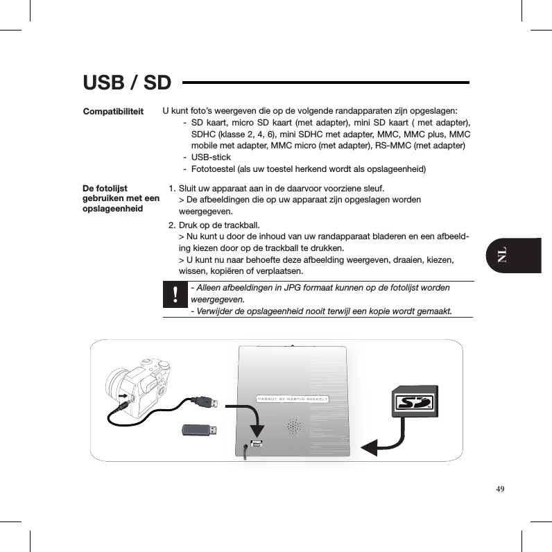 USB / SDCompatibiliteit U kunt foto’s weergeven die op de volgende randapparaten zijn opgeslagen:SD kaart, micro SD kaart (met adapter), mini SD kaart ( met adapter),  -SDHC (klasse 2, 4, 6), mini SDHC met adapter, MMC, MMC plus, MMC mobile met adapter, MMC micro (met adapter), RS-MMC (met adapter)USB-stick -Fototoestel (als uw toestel herkend wordt als opslageenheid)  -De fotolijst  gebruiken met een opslageenheidSluit uw apparaat aan in de daarvoor voorziene sleuf. 1. &gt; De afbeeldingen die op uw apparaat zijn opgeslagen worden  weergegeven.Druk op de trackball. 2. &gt; Nu kunt u door de inhoud van uw randapparaat bladeren en een afbeeld-ing kiezen door op de trackball te drukken. &gt; U kunt nu naar behoefte deze afbeelding weergeven, draaien, kiezen, wissen, kopiëren of verplaatsen.  - Alleen afbeeldingen in JPG formaat kunnen op de fotolijst worden weergegeven.  - Verwijder de opslageenheid nooit terwijl een kopie wordt gemaakt.49NL