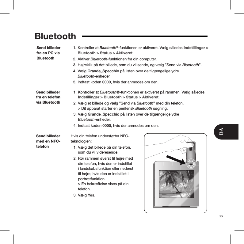 Bluetooth Kontroller at 1.  Bluetooth®-funktionen er aktiveret. Vælg således Indstillinger &gt; Bluetooth &gt; Status &gt; Aktiveret. Aktiver 2.  Bluetooth-funktionen fra din computer. Højreklik på det billede, som du vil sende, og vælg ”Send via 3.  Bluetooth”. Vælg 4.  Grande_Specchio på listen over de tilgængelige ydre  Bluetooth-enheder. Indtast koden 5.  0000, hvis der anmodes om den.Send billeder fra en PC via BluetoothSend billeder fra en telefon via Bluetooth Kontroller at 1.  Bluetooth®-funktionen er aktiveret på rammen. Vælg således Indstillinger &gt; Bluetooth &gt; Status &gt; Aktiveret. Vælg et billede og vælg ”Send via 2.  Bluetooth” med din telefon. &gt; Dit apparat starter en periferisk Bluetooth søgning. Vælg 3.  Grande_Specchio på listen over de tilgængelige ydre  Bluetooth-enheder.  Indtast koden 4.  0000, hvis der anmodes om den.Hvis din telefon understøtter NFC-teknologien:  Vælg det billede på din telefon, 1. som du vil videresende. Rør rammen øverst til højre med 2. din telefon, hvis den er indstillet i landskabsfunktion eller nederst til højre, hvis den er indstillet i portrætfunktion.  &gt; En bekræftelse vises på din telefon. Vælg 3.  Yes.Send billeder med en NFC-telefon55DA