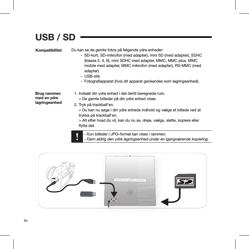USB / SDKompatibilitet Du kan se de gemte fotos på følgende ydre enheder:SD-kort, SD-mikrofon (med adapter), mini SD (med adapter), SDHC  -(klasse 2, 4, 6), mini SDHC med adapter, MMC, MMC plus, MMC mobile med adapter, MMC mikrofon (med adapter), RS-MMC (med adapter)USB-stik  -Fotograﬁapparat (hvis dit apparat genkendes som lagringsenhed). -Brug rammen med en ydre lagringsenhed Indsæt din ydre enhed i det dertil beregnede rum. 1. &gt; De gemte billeder på din ydre enhed vises. Tryk på trackball’en. 2. &gt; Du kan nu søge i din ydre enheds indhold og vælge et billede ved at trykke på trackball’en. &gt; Alt efter hvad du vil, kan du nu se, dreje, vælge, slette, kopiere eller  ﬂytte det.  - Kun billeder i JPG-format kan vises i rammen.  - Fjern aldrig den ydre lagringsenhed under en igangværende kopiering.   56
