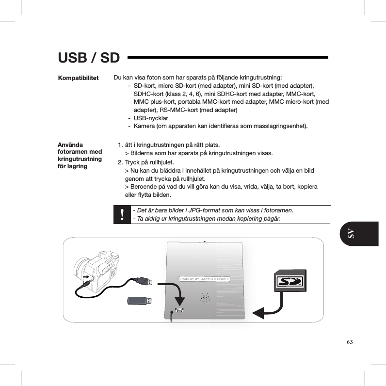 SVUSB / SDKompatibilitet Du kan visa foton som har sparats på följande kringutrustning:SD-kort, micro SD-kort (med adapter), mini SD-kort (med adapter),  -SDHC-kort (klass 2, 4, 6), mini SDHC-kort med adapter, MMC-kort, MMC plus-kort, portabla MMC-kort med adapter, MMC micro-kort (med adapter), RS-MMC-kort (med adapter)USB-nycklar -Kamera (om apparaten kan identiﬁeras som masslagringsenhet).  -Använda fotoramen med kringutrustning för lagringätt i kringutrustningen på rätt plats. 1. &gt; Bilderna som har sparats på kringutrustningen visas. Tryck på rullhjulet. 2. &gt; Nu kan du bläddra i innehållet på kringutrustningen och välja en bild genom att trycka på rullhjulet. &gt; Beroende på vad du vill göra kan du visa, vrida, välja, ta bort, kopiera eller ﬂytta bilden.    - Det är bara bilder i JPG-format som kan visas i fotoramen.   - Ta aldrig ur kringutrustningen medan kopiering pågår.63