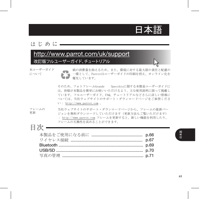 日本語紙の消費量を抑えるため、また、環境に対する最大限の責任と配慮の一環として、Parrotはユーザーガイドの印刷を控え、オンライン化を優先しています。 そのため、フォトフレームGrande    Specchioに関する本簡易ユーザーガイドには、皆様が本製品を簡単にお使いいただけるよう、主な使用説明に限って掲載しています。フルユーザーガイド、FAQ、チュートリアルなどさらに詳しい情報については、当社ウェブサイトのサポート・ダウンロードページをご参照ください： http://www.parrot.com 。本ユーザーガイドについてフレームの更新当社ウェブサイトのサポート・ダウンロードページから、フレームの最新バージョンを無料ダウンロードしていただけます（更新方法もご覧いただけます）： http://www.parrot.com フレームを更新すると、新しい機能を利用したり、フレームの互換性を高めることができます。本製品をご使用になる前に ............................................ワイヤレス接続 ..............................................................Bluetooth .........................................................................USB/SD ........................................................................... 写真の管理 ......................................................................はじめに目次p.66 p.67p.69p.70p.71改訂版フルユーザーガイド、チュートリアルhttp://www.parrot.com/uk/support65日本語