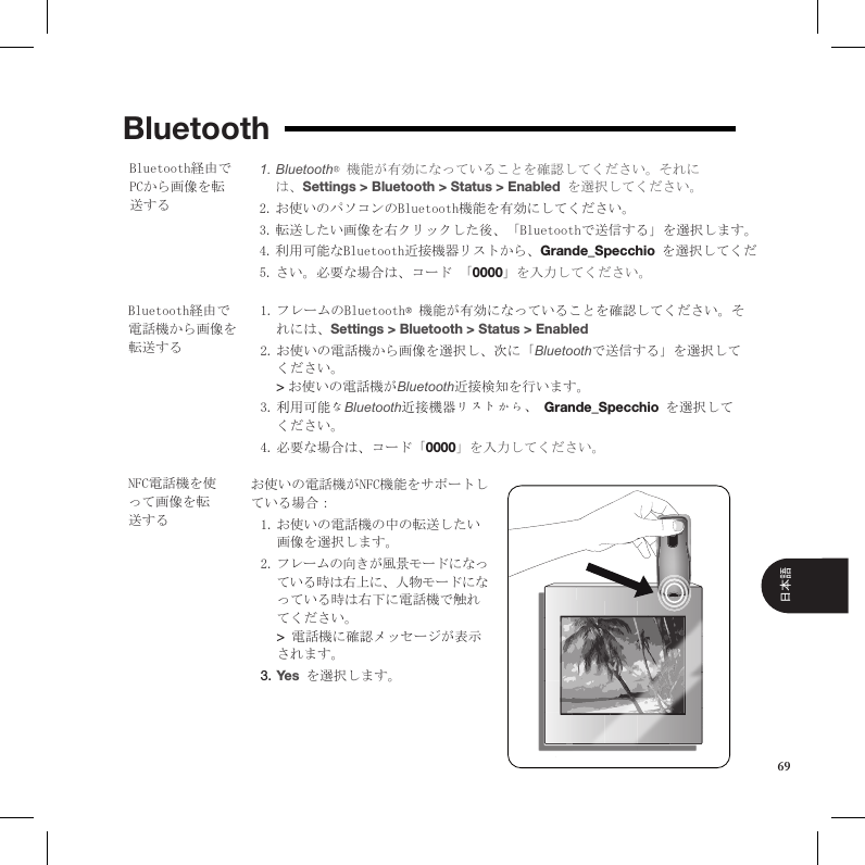 BluetoothBluetooth1.  ® 機能が有効になっていることを確認してください。それには、Settings &gt; Bluetooth &gt; Status &gt; Enabled を選択してください。お使いのパソコンのBluetooth機能を有効にしてください。2. 転送したい画像を右クリックした後、「Bluetoothで送信する」を選択します。3. 利用可能なBluetooth近接機器リストから、4.  Grande_Specchio を選択してください。必要な場合は、コード 「5.  0000」を入力してください。Bluetooth経由でPCから画像を転送するBluetooth経由で電話機から画像を転送するフレームのBluetooth® 機能が有効になっていることを確認してください。そ1. れには、Settings &gt; Bluetooth &gt; Status &gt; Enabled お使いの電話機から画像を選択し、次に「2.  Bluetoothで送信する」を選択してください。  &gt; お使いの電話機がBluetooth近接検知を行います。 利用可能な3.  Bluetooth近接機器リストから、 Grande_Specchio を選択してください。 必要な場合は、コード「4.  0000」を入力してください。お使いの電話機がNFC機能をサポートしている場合：  お使いの電話機の中の転送したい1. 画像を選択します。 フレームの向きが風景モードになっ2. ている時は右上に、人物モードになっている時は右下に電話機で触れてください。  &gt; 電話機に確認メッセージが表示されます。 Yes3.   を選択します。NFC電話機を使って画像を転送する69日本語