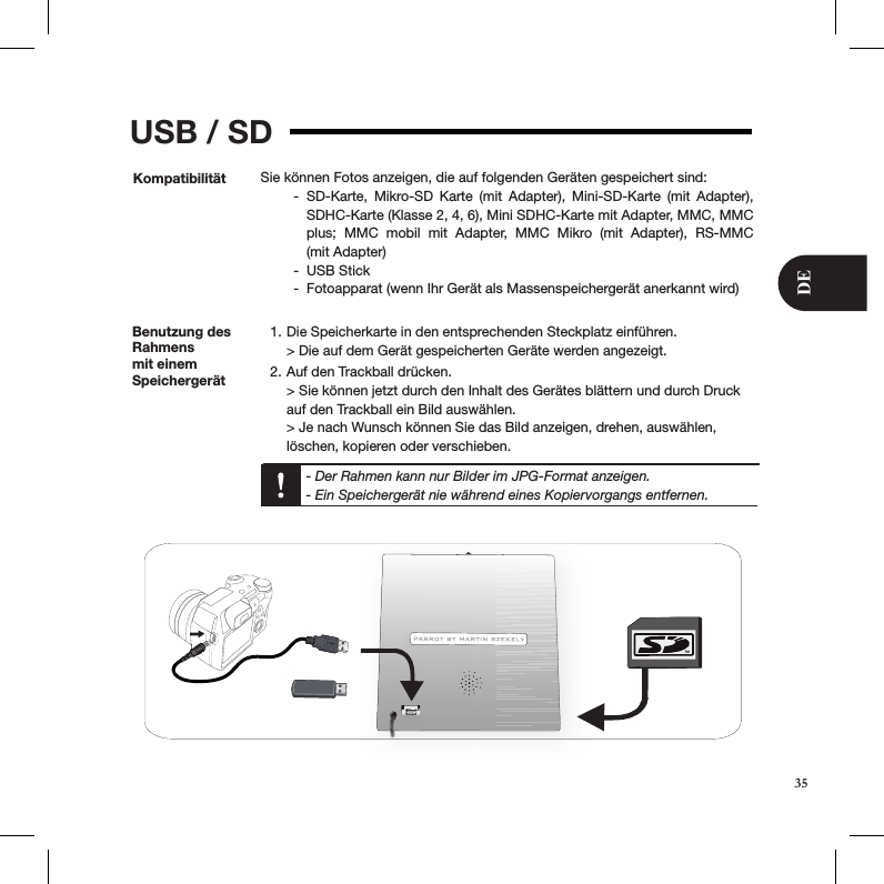 USB / SDKompatibilität Sie können Fotos anzeigen, die auf folgenden Geräten gespeichert sind:SD-Karte,  Mikro-SD  Karte  (mit  Adapter),  Mini-SD-Karte  (mit  Adapter),  -SDHC-Karte (Klasse 2, 4, 6), Mini SDHC-Karte mit Adapter, MMC, MMC plus;  MMC  mobil  mit  Adapter,  MMC  Mikro  (mit  Adapter),  RS-MMC  (mit Adapter)USB Stick -Fotoapparat (wenn Ihr Gerät als Massenspeichergerät anerkannt wird)  -Benutzung des Rahmens mit einem SpeichergerätDie Speicherkarte in den entsprechenden Steckplatz einführen. 1. &gt; Die auf dem Gerät gespeicherten Geräte werden angezeigt.Auf den Trackball drücken. 2. &gt; Sie können jetzt durch den Inhalt des Gerätes blättern und durch Druck auf den Trackball ein Bild auswählen. &gt; Je nach Wunsch können Sie das Bild anzeigen, drehen, auswählen, löschen, kopieren oder verschieben.  - Der Rahmen kann nur Bilder im JPG-Format anzeigen.  - Ein Speichergerät nie während eines Kopiervorgangs entfernen.35DE