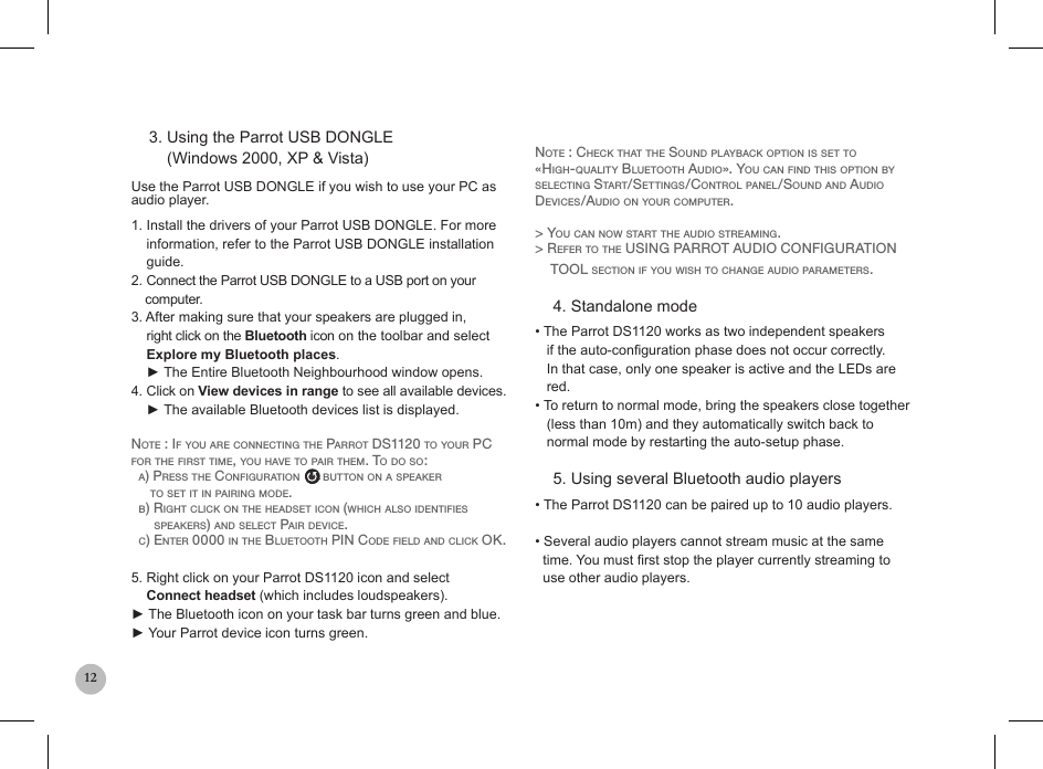 12    3. Using the Parrot USB DONGLE        (Windows 2000, XP &amp; Vista)   Use the Parrot USB DONGLE if you wish to use your PC as   audio player. 1. Install the drivers of your Parrot USB DONGLE. For more    information, refer to the Parrot USB DONGLE installation      guide.2. Connect the Parrot USB DONGLE to a USB port on your      computer.3. After making sure that your speakers are plugged in,      right click on the Bluetooth icon on the toolbar and select      Explore my Bluetooth places.    ► The Entire Bluetooth Neighbourhood window opens.4. Click on View devices in range to see all available devices.    ► The available Bluetooth devices list is displayed.Note : if you are coNNectiNg the parrot ds1120 to your pc for the first time, you have to pair them. to do so:  a) press the coNfiguratioN      buttoN oN a speaker     to set it iN pairiNg mode.  b) right click oN the headset icoN (which also ideNtifies      speakers) aNd select pair device.  c) eNter 0000 iN the bluetooth piN code field aNd click ok.5. Right click on your Parrot DS1120 icon and select    Connect headset (which includes loudspeakers).► The Bluetooth icon on your task bar turns green and blue.► Your Parrot device icon turns green.   Note : check that the souNd playback optioN is set to «high-quality bluetooth audio». you caN fiNd this optioN by selectiNg start/settiNgs/coNtrol paNel/souNd aNd audio devices/audio oN your computer.&gt; you caN Now start the audio streamiNg.&gt; refer to the usiNg parrot audio coNfiguratioN    tool sectioN if you wish to chaNge audio parameters.    4. Standalone mode• The Parrot DS1120 works as two independent speakers      if the auto-conguration phase does not occur correctly.     In that case, only one speaker is active and the LEDs are     red.• To return to normal mode, bring the speakers close together   (less than 10m) and they automatically switch back to     normal mode by restarting the auto-setup phase.    5. Using several Bluetooth audio players• The Parrot DS1120 can be paired up to 10 audio players.   • Several audio players cannot stream music at the same    time. You must rst stop the player currently streaming to    use other audio players.