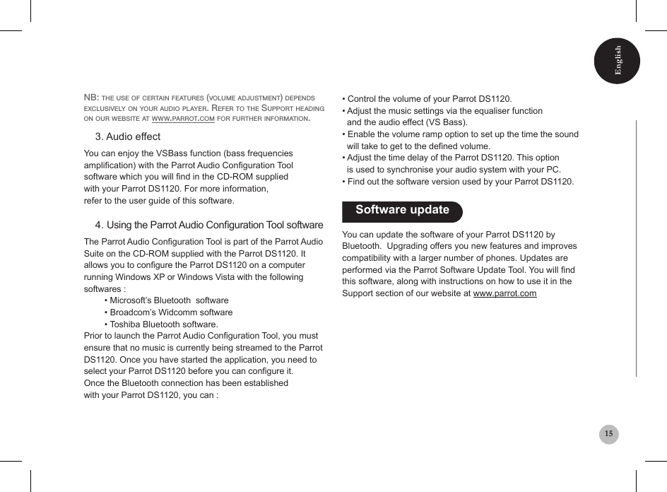 English15Nb: the use of certaiN features (volume adjustmeNt) depeNds exclusively oN your audio player. refer to the support headiNg oN our website at www.parrot.com for further iNformatioN.    3. Audio effectYou can enjoy the VSBass function (bass frequenciesamplication) with the Parrot Audio Conguration Tool software which you will nd in the CD-ROM suppliedwith your Parrot DS1120. For more information,refer to the user guide of this software.    4. Using the Parrot Audio Conguration Tool softwareThe Parrot Audio Conguration Tool is part of the Parrot Audio Suite on the CD-ROM supplied with the Parrot DS1120. It allows you to congure the Parrot DS1120 on a computer running Windows XP or Windows Vista with the following softwares :    • Microsoft’s Bluetooth  software   • Broadcom’s Widcomm software   • Toshiba Bluetooth software.Prior to launch the Parrot Audio Conguration Tool, you must ensure that no music is currently being streamed to the Parrot DS1120. Once you have started the application, you need to select your Parrot DS1120 before you can congure it.Once the Bluetooth connection has been establishedwith your Parrot DS1120, you can :• Control the volume of your Parrot DS1120.• Adjust the music settings via the equaliser function  and the audio effect (VS Bass).• Enable the volume ramp option to set up the time the sound    will take to get to the dened volume.• Adjust the time delay of the Parrot DS1120. This option  is used to synchronise your audio system with your PC.• Find out the software version used by your Parrot DS1120.    Software update You can update the software of your Parrot DS1120 by Bluetooth.  Upgrading offers you new features and improves compatibility with a larger number of phones. Updates are performed via the Parrot Software Update Tool. You will nd this software, along with instructions on how to use it in the Support section of our website at www.parrot.com