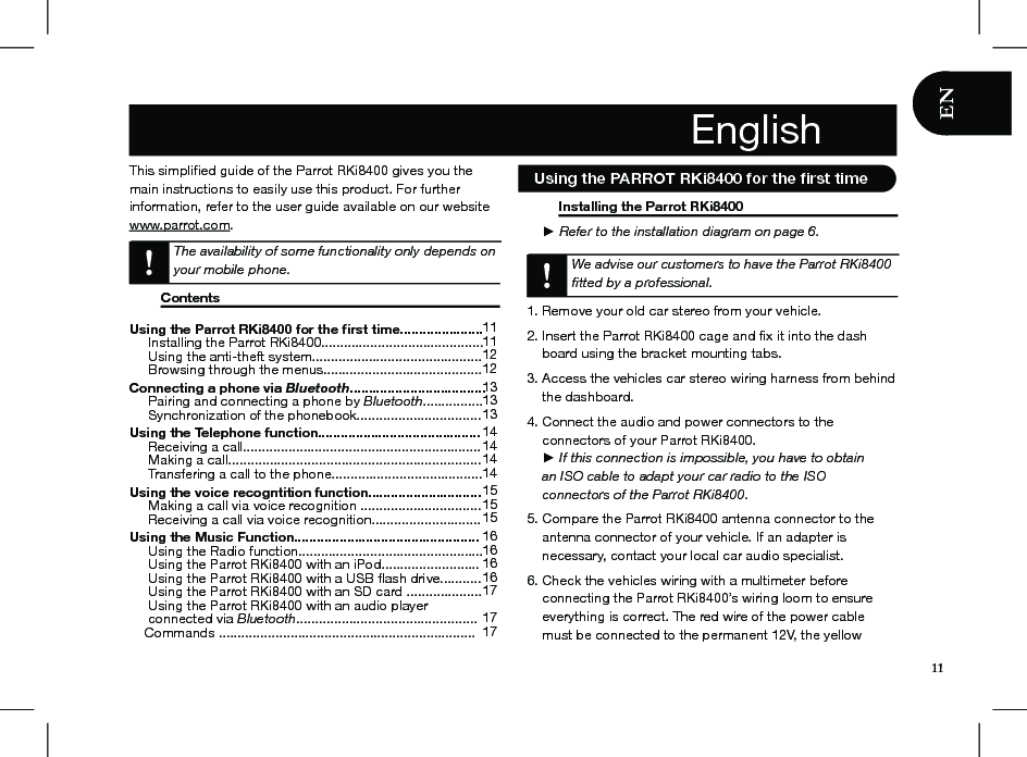 This simpliﬁed guide of the Parrot RKi8400 gives you the main instructions to easily use this product. For further information, refer to the user guide available on our website www.parrot.com. The availability of some functionality only depends on your mobile phone.   Contents                                                                                         Installing the Parrot RKi8400                         ► Refer to the installation diagram on page 6.  We advise our customers to have the Parrot RKi8400 ﬁtted by a professional.  1. Remove your old car stereo from your vehicle.   2. Insert the Parrot RKi8400 cage and ﬁx it into the dash      board using the bracket mounting tabs.3. Access the vehicles car stereo wiring harness from behind      the dashboard.4. Connect the audio and power connectors to the      connectors of your Parrot RKi8400.      ► If this connection is impossible, you have to obtain      an ISO cable to adapt your car radio to the ISO      connectors of the Parrot RKi8400.  5. Compare the Parrot RKi8400 antenna connector to the      antenna connector of your vehicle. If an adapter is      necessary, contact your local car audio specialist. 6. Check the vehicles wiring with a multimeter before           connecting the Parrot RKi8400’s wiring loom to ensure      everything is correct. The red wire of the power cable      must be connected to the permanent 12V, the yellow  EnglishUsing the Parrot RKi8400 for the ﬁrst time......................      Installing the Parrot RKi8400...........................................      Using the anti-theft system.............................................     Browsing through the menus.......................................... Connecting a phone via Bluetooth....................................      Pairing and connecting a phone by Bluetooth................      Synchronization of the phonebook................................. Using the Telephone function...........................................      Receiving a call...............................................................      Making a call...................................................................      Transfering a call to the phone........................................Using the voice recogntition function..............................      Making a call via voice recognition ................................      Receiving a call via voice recognition............................. Using the Music Function.................................................      Using the Radio function.................................................      Using the Parrot RKi8400 with an iPod..........................      Using the Parrot RKi8400 with a USB ﬂash drive...........      Using the Parrot RKi8400 with an SD card ....................      Using the Parrot RKi8400 with an audio player         connected via Bluetooth................................................     Commands .................................................................... 111112 1213131314 1414 14 15 15 1516 16 161617 1717English11   Using the PARROT RKi8400 for the ﬁrst time