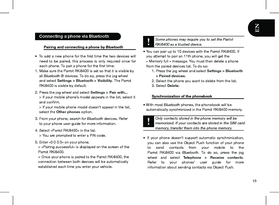   Pairing and connecting a phone by Bluetooth  To add a new phone for the ﬁrst time the two devices will • need to  be paired,  this process is only required  once for each phone. To pair a phone for the ﬁrst time:1. Make sure the Parrot RKi8400 is set so that it is visible by      all Bluetooth ® devices. To do so, press the jog wheel      and select Settings &gt; Bluetooth &gt; Visibility. The Parrot      RKi8400 is visible by default. 2. Press the jog wheel and select Settings &gt; Pair with...    &gt; If your mobile phone’s model appears in the list, select it    and conﬁrm.     &gt; If your mobile phone model doesn’t appear in the list,    select the Other phones option. 3. From your phone, search for Bluetooth devices. Refer    to your phone user guide for more information.4. Select «Parrot RKi8400» in the list.    &gt; You are prompted to enter a PIN code. 5. Enter «0 0 0 0» on your phone.   &gt; «Pairing successful» is displayed on the screen of the   Parrot RKi8400.   &gt; Once your phone is paired to the Parrot RKi8400, the     connection between both devices will be automatically     established each time you enter your vehicle.  Some phones may require you to set the Parrot RKi8400 as a trusted device.• You can pair up to 10 devices with the Parrot RKi8400. If     you attempt to pair an 11th phone, you will get the     « Memory full » message. You must then delete a phone     from the paired devices list. To do so:  1. Press the jog wheel and select Settings &gt; Bluetooth        &gt; Paired devices.   2. Select the phone you want to delete from the list.  3. Select Delete.    Synchronization of the phonebook    • With most Bluetooth phones, the phonebook will be     automatically synchronized in the Parrot RKi8400 memory.     Only contacts stored in the phone memory will be memorized. If your contacts are stored in the SIM card memory, transfer them into the phone memory.  If your phone doesn’t support  automatic synchronization,  • you can also use the Object Push function of your phone  to  send  contacts  from  your  mobile  to  the  Parrot  RKi8400  via  Bluetooth.  To  do  so,  press  the  jog wheel  and  select  Telephone  &gt;  Receive  contacts. Refer  to  your  phones’  user  guide  for  more  information about sending contacts via Object Push.13   Connecting a phone via Bluetooth