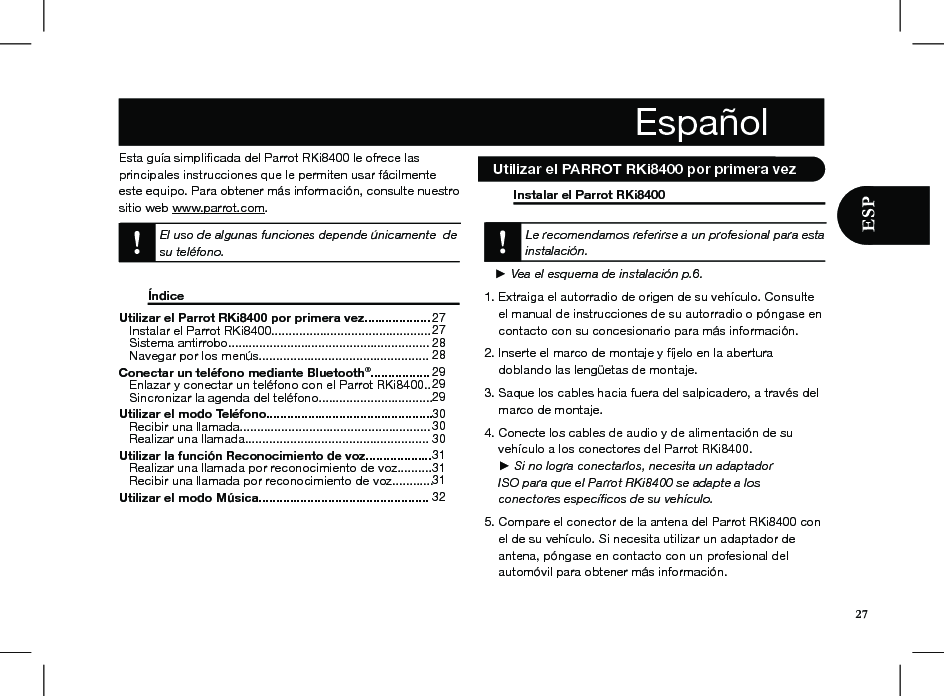 Esta guía simpliﬁcada del Parrot RKi8400 le ofrece lasprincipales instrucciones que le permiten usar fácilmente este equipo. Para obtener más información, consulte nuestro sitio web www.parrot.com. El uso de algunas funciones depende únicamente  de su teléfono.   Índice                            Instalar el Parrot RKi8400        Le recomendamos referirse a un profesional para esta instalación.     ► Vea el esquema de instalación p.6. 1. Extraiga el autorradio de origen de su vehículo. Consulte      el manual de instrucciones de su autorradio o póngase en      contacto con su concesionario para más información.2. Inserte el marco de montaje y fíjelo en la abertura     doblando las lengüetas de montaje.3. Saque los cables hacia fuera del salpicadero, a través del      marco de montaje.4. Conecte los cables de audio y de alimentación de su      vehículo a los conectores del Parrot RKi8400.     ► Si no logra conectarlos, necesita un adaptador        ISO para que el Parrot RKi8400 se adapte a los        conectores especíﬁcos de su vehículo.  5. Compare el conector de la antena del Parrot RKi8400 con      el de su vehículo. Si necesita utilizar un adaptador de      antena, póngase en contacto con un profesional del      automóvil para obtener más información. Utilizar el Parrot RKi8400 por primera vez...................    Instalar el Parrot RKi8400..............................................    Sistema antirrobo..........................................................    Navegar por los menús................................................. Conectar un teléfono mediante Bluetooth®.................    Enlazar y conectar un teléfono con el Parrot RKi8400..    Sincronizar la agenda del teléfono................................. Utilizar el modo Teléfono................................................    Recibir una llamada.......................................................    Realizar una llamada.....................................................Utilizar la función Reconocimiento de voz...................    Realizar una llamada por reconocimiento de voz..........    Recibir una llamada por reconocimiento de voz............ Utilizar el modo Música.................................................    272728 2829292930 3030 31 31 31 32   Utilizar el PARROT RKi8400 por primera vez27Español