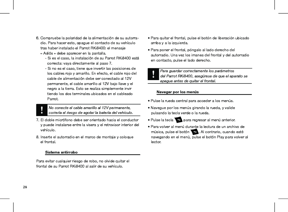 6. Compruebe la polaridad de la alimentación de su autorra-     dio. Para hacer esto, apague el contacto de su vehículo      tras haber instalado el Parrot RKi8400: el mensaje      « Adiós » debe aparecer en la pantalla.  - Si es el caso, la instalación de su Parrot RKi8400 está      correcta: vaya directamente al paso 7.  - Si no es el caso, tiene que invertir las posiciones de      los cables rojo y amarillo. En efecto, el cable rojo del      cable de alimentación debe ser conectado al 12V      permanente, el cable amarillo al 12V bajo llave y el      negro a la tierra. Esto se realiza simplemente invir     tiendo los dos terminales ubicados en el cableado      Parrot. No conecte el cable amarillo al 12V permanente, correría el riesgo de agotar la batería del vehículo.7. El doble micrófono debe ser orientado hacia el conductor    y puede instalarse entre la visera y el retrovisor interior del    vehículo.8. Inserte el autorradio en el marco de montaje y coloque      el frontal.   Sistema antirrobo        Para evitar cualquier riesgo de robo, no olvide quitar el  frontal de su Parrot RKi8400 al salir de su vehículo. • Para quitar el frontal, pulse el botón de liberación ubicado     arriba y a la izquierda.• Para poner el frontal, póngalo al lado derecho del    autorradio. Una vez los imanes del frontal y del autorradio      en contacto, pulse el lado derecho.   Para guardar correctamente los parámetrosdel Parrot RKi8400, asegúrese de que el aparato se apague antes de quitar el frontal.  Navegar por los menús     • Pulse la rueda central para acceder a los menús. • Navegue por los menús girando la rueda, y valide   pulsando la tecla verde o la rueda. • Pulse la tecla   para regresar al menú anterior.  • Para volver al menú durante la lectura de un archivo de     música, pulse el botón  . Al contrario, cuando esté     navegando en el menú, pulse el botón Play para volver al     lector.28