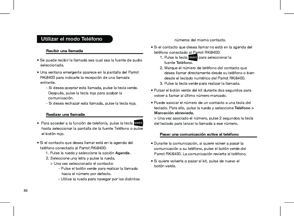   Recibir una llamada      • Se puede recibir la llamada sea cual sea la fuente de audio     seleccionada.  • Una ventana emergente aparece en la pantalla del Parrot     RKi8400 para indicarle la recepción de una llamada     entrante.                                          - Si desea aceptar esta llamada, pulse la tecla verde.      Después, pulse la tecla roja para acabar la      comunicación.  - Si desea rechazar esta llamada, pulse la tecla roja.  Realizar una llamada     Para acceder a la función de telefonía, pulse la tecla • SOURCEhasta seleccionar la pantalla de la fuente Teléfono o pulse el botón rojo.• Si el contacto que desea llamar está en la agenda del   teléfono conectado al Parrot RKi8400:        1. Pulse la rueda y seleccione la opción Agenda.  2. Seleccione una letra y pulse la rueda.      &gt; Una vez seleccionado el contacto:    - Pulse el botón verde para realizar la llamada         hacia el número por defecto.    - Utilice la rueda para navegar por los distintos      números del mismo contacto.  • Si el contacto que desea llamar no está en la agenda del      teléfono conectado al Parrot RKi8400:  1. Pulse la tecla SOURCE para seleccionar la        fuente Teléfono.   2. Marque el número de teléfono del contacto que        desea llamar directamente desde su teléfono o bien        desde el teclado numérico del Parrot RKi8400.   3. Pulse la tecla verde para realizar la llamada. • Pulsar el botón verde del kit durante dos segundos para     volver a llamar al último número marcado.  • Puede asociar el número de un contacto a una tecla del     teclado. Para ello, pulse la rueda y seleccione Teléfono &gt;     Marcación abreviada.   &gt; Una vez asociado el número, pulse 2 segundos la tecla     del teclado para lanzar la llamada a ese número.   Pasar una comunicación activa al teléfono    • Durante la comunicación, si quiere volver a pasar la     comunicación a su teléfono, pulse el botón verde del     Parrot RKi8400. La comunicación revierte al teléfono. • Si quiere volverla a pasar al kit, pulse de nuevo el     botón verde.  Utilizar el modo Teléfono 30