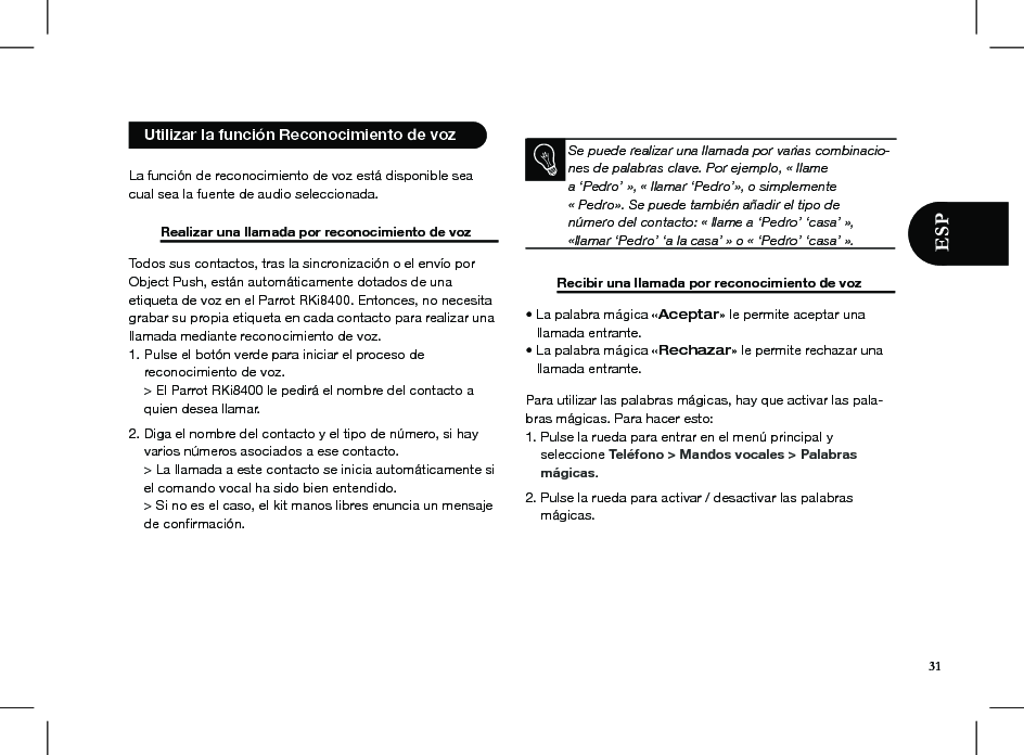   La función de reconocimiento de voz está disponible sea cual sea la fuente de audio seleccionada.   Realizar una llamada por reconocimiento de voz  Todos sus contactos, tras la sincronización o el envío porObject Push, están automáticamente dotados de unaetiqueta de voz en el Parrot RKi8400. Entonces, no necesitagrabar su propia etiqueta en cada contacto para realizar unallamada mediante reconocimiento de voz.1. Pulse el botón verde para iniciar el proceso de    reconocimiento de voz.    &gt; El Parrot RKi8400 le pedirá el nombre del contacto a    quien desea llamar. 2. Diga el nombre del contacto y el tipo de número, si hay    varios números asociados a ese contacto.    &gt; La llamada a este contacto se inicia automáticamente si    el comando vocal ha sido bien entendido.    &gt; Si no es el caso, el kit manos libres enuncia un mensaje    de conﬁrmación.             Se puede realizar una llamada por varias combinacio-nes de palabras clave. Por ejemplo, « llamea ‘Pedro’ », « llamar ‘Pedro’», o simplemente« Pedro». Se puede también añadir el tipo denúmero del contacto: « llame a ‘Pedro’ ‘casa’ »,«llamar ‘Pedro’ ‘a la casa’ » o « ‘Pedro’ ‘casa’ ».    Recibir una llamada por reconocimiento de voz  • La palabra mágica «Aceptar» le permite aceptar una   llamada entrante.• La palabra mágica «Rechazar» le permite rechazar una   llamada entrante.  Para utilizar las palabras mágicas, hay que activar las pala-bras mágicas. Para hacer esto:1. Pulse la rueda para entrar en el menú principal y    seleccione Teléfono &gt; Mandos vocales &gt; Palabras    mágicas. 2. Pulse la rueda para activar / desactivar las palabras      mágicas.   Utilizar la función Reconocimiento de voz 31