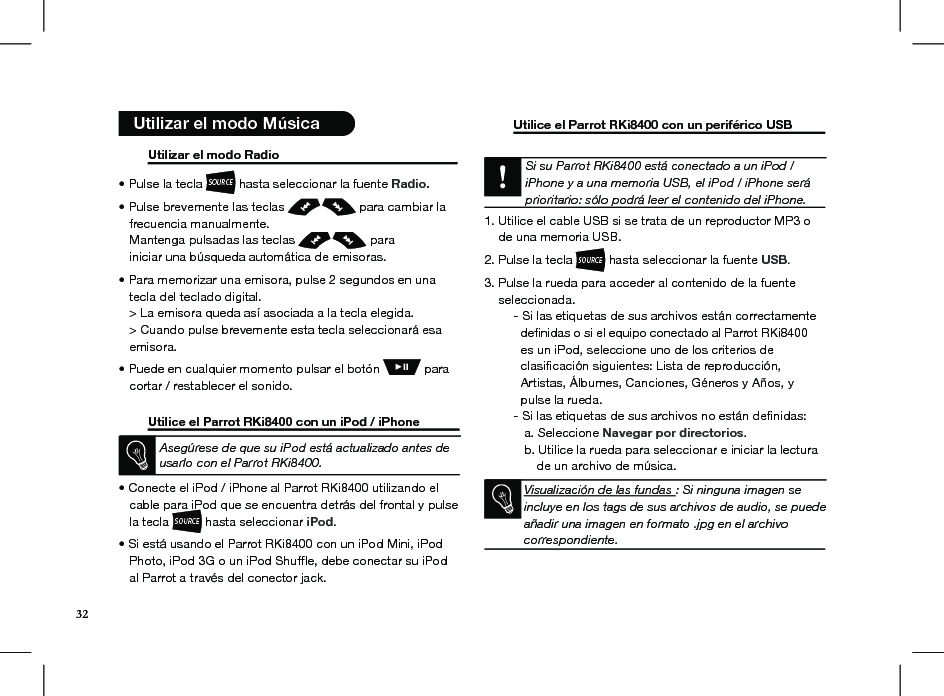  Utilizar el modo Radio                                                     • Pulse la tecla SOURCE hasta seleccionar la fuente Radio.• Pulse brevemente las teclas   para cambiar la     frecuencia manualmente.   Mantenga pulsadas las teclas   para       iniciar una búsqueda automática de emisoras. • Para memorizar una emisora, pulse 2 segundos en una     tecla del teclado digital.   &gt; La emisora queda así asociada a la tecla elegida.   &gt; Cuando pulse brevemente esta tecla seleccionará esa     emisora.• Puede en cualquier momento pulsar el botón   para     cortar / restablecer el sonido.  Utilice el Parrot RKi8400 con un iPod / iPhone Asegúrese de que su iPod está actualizado antes de usarlo con el Parrot RKi8400.• Conecte el iPod / iPhone al Parrot RKi8400 utilizando el     cable para iPod que se encuentra detrás del frontal y pulse     la tecla SOURCE hasta seleccionar iPod.  • Si está usando el Parrot RKi8400 con un iPod Mini, iPod     Photo, iPod 3G o un iPod Shufﬂe, debe conectar su iPod     al Parrot a través del conector jack.   Utilice el Parrot RKi8400 con un periférico USB    Si su Parrot RKi8400 está conectado a un iPod / iPhone y a una memoria USB, el iPod / iPhone será prioritario: sólo podrá leer el contenido del iPhone.  1. Utilice el cable USB si se trata de un reproductor MP3 o      de una memoria USB.2. Pulse la tecla SOURCE hasta seleccionar la fuente USB. 3. Pulse la rueda para acceder al contenido de la fuente      seleccionada.  - Si las etiquetas de sus archivos están correctamente      deﬁnidas o si el equipo conectado al Parrot RKi8400          es un iPod, seleccione uno de los criterios de      clasiﬁcación siguientes: Lista de reproducción,      Artistas, Álbumes, Canciones, Géneros y Años, y      pulse la rueda.  - Si las etiquetas de sus archivos no están deﬁnidas:     a. Seleccione Navegar por directorios.     b. Utilice la rueda para seleccionar e iniciar la lectura                  de un archivo de música.   Visualización de las fundas : Si ninguna imagen se incluye en los tags de sus archivos de audio, se puede añadir una imagen en formato .jpg en el archivo correspondiente.    Utilizar el modo Música32