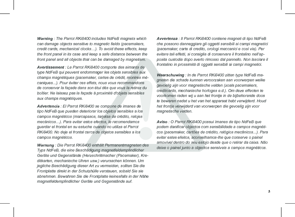 Warning : The Parrot RKi8400 includes NdFeB magnets which can damage objects sensitive to magnetic elds (pacemakers, credit cards, mechanical clocks…). To avoid these effects, keep the front panel in its case and keep a safe distance between the front panel and all objects that can be damaged by magnetism.  Avertissement : Le Parrot RKi8400 comporte des aimants de type NdFeB qui peuvent endommager les objets sensibles aux champs magnétiques (pacemaker, cartes de crédit, montres mé-caniques...). Pour éviter ces effets, nous vous recommandons de conserver la façade dans son étui dès que vous la retirez du boîtier. Ne laissez pas la façade à proximité d&apos;objets sensibles aux champs magnétiques.  Advertencia : El Parrot RKi8400 se compone de imanes de tipo NdFeB que pueden deteriorar los objetos sensibles a los campos magnéticos (marcapasos, tarjetas de crédito, relojes mecánicos…). Para evitar estos efectos, le recomendamos guardar el frontal en su estuche cuando no utiliza el Parrot RKi8400. No deje el frontal cerca de objetos sensibles a los campos magnéticos. Warnung : Die Parrot RKi8400 enthält Permanentmagneten des Typs NdFeB, die eine Beschädigung magnetfeldempndlicher Geräte und Gegenstände (Herzschrittmacher (Pacemaker), Kre-ditkarten, mechanische Uhren usw.) verursachen können. Um jegliche Beschädigung dieser Art zu vermeiden, sollten Sie die Frontplatte direkt in der Schutzhülle verstauen, sobald Sie sie abnehmen. Bewahren Sie die Frontplatte keinesfalls in der Nähe magnetfeldempndlicher Geräte und Gegenstände auf. Avvertenza : Il Parrot RKi8400 contiene magneti di tipo NdFeB che possono danneggiare gli oggetti sensibili ai campi magnetici (pacemaker, carte di credito, orologi meccanici e così via). Per evitare tali effetti, si consiglia di conservare il frontalino nell’ap-posita custodia dopo averlo rimosso dal pannello. Non lasciare il frontalino in prossimità di oggetti sensibili ai campi magnetici. Waarschuwing : In de Parrot RKi8400 zitten type NdFeB ma-gneten die schade kunnen veroorzaken aan voorwerpen welke gevoelig zijn voor magnetische velden (zoals pacemakers, creditcards, mechanische horloges e.d.). Om deze effecten te voorkomen raden wij u aan het frontje in de bijbehorende doos te bewaren nadat u het van het apparaat hebt verwijderd. Houd het frontje verwijderd van voorwerpen die gevoelig zijn voor magnetische velden. Aviso : O Parrot RKi8400 possui ímanes de tipo NdFeB que podem danicar objectos com sensibilidade a campos magnéti-cos (pacemaker, cartões de crédito, relógios mecânicos...). Para evitar estes efeitos, aconselhamos-lhe que conserve o painel amovível dentro do seu estojo desde que o retirar da caixa. Não deixe o painel junto a objectos sensíveis a campos magnéticos.5
