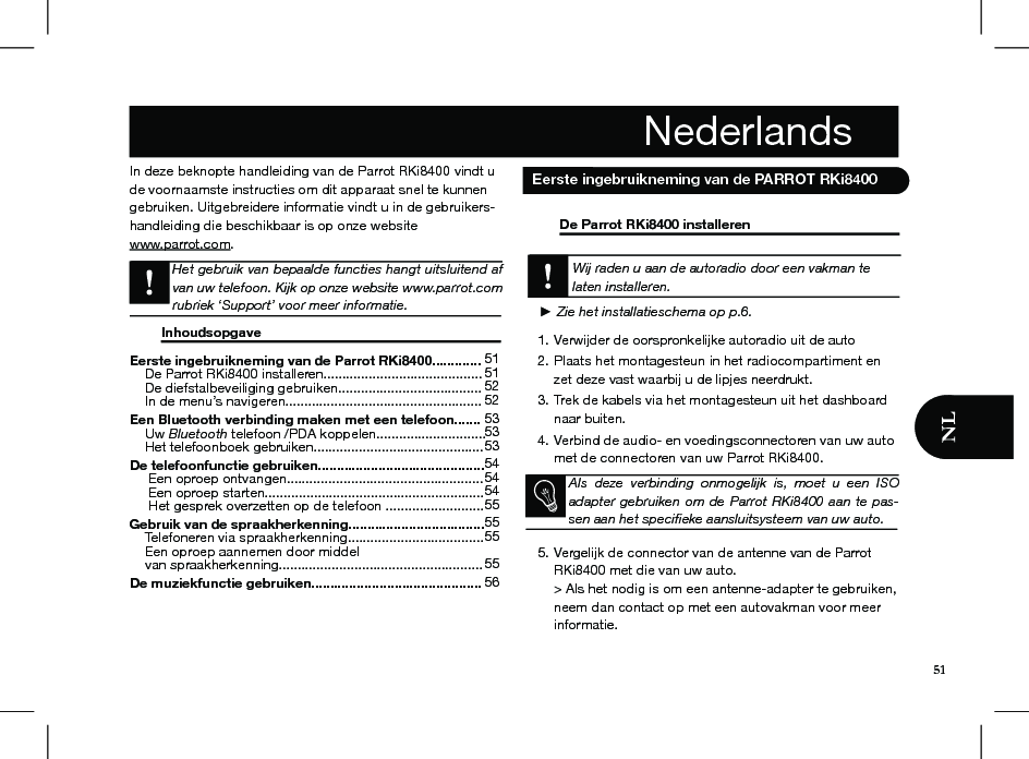 Eerste ingebruikneming van de Parrot RKi8400.............     De Parrot RKi8400 installeren..........................................     De diefstalbeveiliging gebruiken......................................     In de menu’s navigeren.................................................... Een Bluetooth verbinding maken met een telefoon.......     Uw Bluetooth telefoon /PDA koppelen.............................     Het telefoonboek gebruiken.............................................   De telefoonfunctie gebruiken............................................      Een oproep ontvangen....................................................      Een oproep starten..........................................................      Het gesprek overzetten op de telefoon ..........................Gebruik van de spraakherkenning....................................     Telefoneren via spraakherkenning....................................     Een oproep aannemen door middel      van spraakherkenning...................................................... De muziekfunctie gebruiken.............................................      515152 5253535354 5454 55 55 55 555651In deze beknopte handleiding van de Parrot RKi8400 vindt u de voornaamste instructies om dit apparaat snel te kunnen gebruiken. Uitgebreidere informatie vindt u in de gebruikers-handleiding die beschikbaar is op onze website www.parrot.com. Het gebruik van bepaalde functies hangt uitsluitend af van uw telefoon. Kijk op onze website www.parrot.com rubriek ‘Support’ voor meer informatie.  Inhoudsopgave                                     De Parrot RKi8400 installeren      Wij raden u aan de autoradio door een vakman te laten installeren.   ► Zie het installatieschema op p.6. Verwijder de oorspronkelijke autoradio uit de auto1. Plaats het montagesteun in het radiocompartiment en 2. zet deze vast waarbij u de lipjes neerdrukt. Trek de kabels via het montagesteun uit het dashboard 3. naar buiten. Verbind de audio- en voedingsconnectoren van uw auto 4. met de connectoren van uw Parrot RKi8400.     Vergelijk de connector van de antenne van de Parrot 5. RKi8400 met die van uw auto. &gt; Als het nodig is om een antenne-adapter te gebruiken, neem dan contact op met een autovakman voor meer informatie. Nederlands Eerste ingebruikneming van de PARROT RKi8400Als  deze  verbinding  onmogelijk  is,  moet  u  een  ISO adapter gebruiken om de Parrot RKi8400 aan te pas-sen aan het speciﬁeke aansluitsysteem van uw auto.