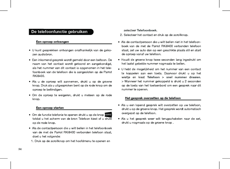        Een oproep ontvangen     U kunt gesprekken ontvangen onafhankelijk van de geko-• zen audiobron.Een inkomend gesprek wordt gemeld door een beltoon. De • naam  van  het  contact  wordt  getoond  en  aangekondigd, als het nummer van dit contact is opgenomen in het tele-foonboek van de telefoon die is aangesloten op de Parrot RKi8400. Als  u  de  oproep  wilt  aannemen,  drukt  u  op  de  groene • knop. Druk als u uitgesproken bent op de rode knop om de oproep te beëindigen.Om  de  oproep  te  weigeren,  drukt  u  meteen  op  de  rode • knop.   Een oproep starten       Om de functie telefonie te openen drukt u op de knop • SOURCE totdat u het scherm van de bron Telefoon kiest of u drukt op de rode knop. Als de contactpersoon die u wilt bellen in het telefoonboek • van de met de Parrot RKi8400 verbonden  telefoon staat, doet u het volgende:Druk op de scrollknop om het hoofdmenu te openen en 1. selecteer Telefoonboek.Selecteer het contact en druk op de scrollknop.2. Als de contactpersoon die u wilt bellen niet in het telefoon-• boek  van  de  met  de  Parrot RKi8400  verbonden  telefoon staat, zet uw auto dan op een geschikte plaats stil en start de oproep vanaf uw telefoon.Houdt de groene knop twee seconden lang ingedrukt om • het laatst gebelde nummer nogmaals te bellen.U hebt  de mogelijkheid om  het nummer  van een contact • te  koppelen  aan  een  toets.  Daarvoor  drukt  u  op  het wieltje  en  kiest  Telefoon  &gt;  snel  nummer  draaien. &gt; Wanneer het nummer gekoppeld is drukt u 2 seconden op de toets van het toetsenbord om een gesprek naar dit nummer te openen.  Het gesprek overzetten op de telefoon  Als u een lopend gesprek wilt overzetten op uw telefoon, • drukt u op de groene knop. Het gesprek wordt automatisch overgezet op de telefoon.Als  u  het  gesprek  weer  wilt  terugschakelen  naar  de  set, • drukt u nogmaals op de groene knop .  De telefoonfunctie gebruiken54