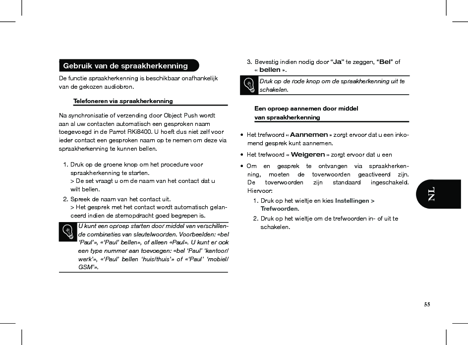  • De functie spraakherkenning is beschikbaar onafhankelijk van de gekozen audiobron.   Telefoneren via spraakherkenning    Na synchronisatie of verzending door Object Push wordt aan al uw contacten automatisch een gesproken naam  toegevoegd in de Parrot RKi8400. U hoeft dus niet zelf voor ieder contact een gesproken naam op te nemen om deze via spraakherkenning te kunnen bellen.Druk op de groene knop om het procedure voor 1. spraakherkenning te starten. &gt; De set vraagt u om de naam van het contact dat u wilt bellen.Spreek de naam van het contact uit. 2. &gt; Het gesprek met het contact wordt automatisch gelan-ceerd indien de stemopdracht goed begrepen is.               3. Bevestig indien nodig door “Ja” te zeggen, “Bel” of  « bellen ».  Druk op de rode knop om de spraakherkenning uit te schakelen.     Een oproep aannemen door middel  van spraakherkenning     Het trefwoord « •  Aannemen » zorgt ervoor dat u een inko-mend gesprek kunt aannemen.Het trefwoord « •  Weigeren » zorgt ervoor dat u eenOm  en  gesprek  te  ontvangen  via  spraakherken-• ning,  moeten  de  toverwoorden  geactiveerd  zijn. De  toverwoorden  zijn  standaard  ingeschakeld. Hiervoor:Druk op het wieltje en kies 1.  Instellingen &gt;  Trefwoorden.Druk op het wieltje om de trefwoorden in- of uit te 2. schakelen.    Gebruik van de spraakherkenning U kunt een oproep starten door middel van verschillen-de combinaties van sleutelwoorden. Voorbeelden: «bel ‘Paul’», «‘Paul’ bellen», of alleen «Paul». U kunt er ook een type nummer aan toevoegen: «bel ‘Paul’ ‘kantoor/werk’»,  «‘Paul’  bellen  ‘huis/thuis’»  of  «‘Paul’  ‘mobiel/GSM’».55