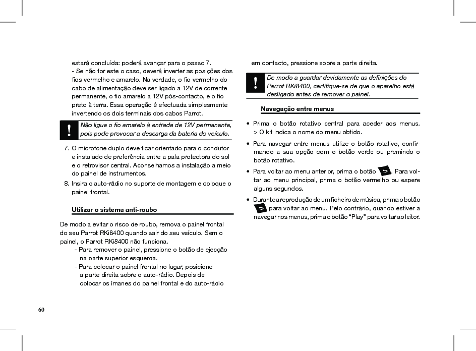 60estará concluída: poderá avançar para o passo 7. - Se não for este o caso, deverá inverter as posições dos ﬁos vermelho e amarelo. Na verdade, o ﬁo vermelho do cabo de alimentação deve ser ligado a 12V de corrente permanente, o ﬁo amarelo a 12V pós-contacto, e o ﬁo preto à terra. Essa operação é efectuada simplesmente invertendo os dois terminais dos cabos Parrot.Não ligue o ﬁo amarelo à entrada de 12V permanente,pois pode provocar a descarga da bateria do veículo.O microfone duplo deve ﬁcar orientado para o condutor 7. e instalado de preferência entre a pala protectora do sol e o retrovisor central. Aconselhamos a instalação a meio do painel de instrumentos. Insira o auto-rádio no suporte de montagem e coloque o 8. painel frontal.  Utilizar o sistema anti-roubo     De modo a evitar o risco de roubo, remova o painel frontal do seu Parrot RKi8400 quando sair do seu veículo. Sem o painel, o Parrot RKi8400 não funciona.  - Para remover o painel, pressione o botão de ejecção       na parte superior esquerda.  - Para colocar o painel frontal no lugar, posicione       a parte direita sobre o auto-rádio. Depois de       colocar os ímanes do painel frontal e do auto-rádio     em contacto, pressione sobre a parte direita.    De modo a guardar devidamente as deﬁnições do Parrot RKi8400, certiﬁque-se de que o aparelho está desligado antes de remover o painel.      Navegação entre menus    Prima  o  botão  rotativo  central  para  aceder  aos  menus. • &gt; O kit indica o nome do menu obtido.Para  navegar  entre  menus  utilize  o  botão  rotativo,  conﬁr-• mando  a  sua  opção  com  o  botão  verde  ou  premindo  o botão rotativo.Para voltar ao menu anterior, prima o botão •  . Para vol-tar ao  menu principal,  prima o  botão vermelho  ou espere alguns segundos. Durante a reprodução de um ﬁcheiro de música, prima o botão •  para voltar ao menu. Pelo contrário, quando estiver a navegar nos menus, prima o botão “Play” para voltar ao leitor.         