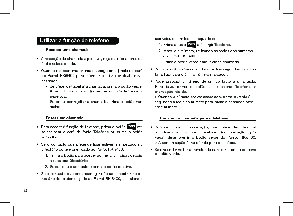       Receber uma chamada     A recepção da chamada é possível, seja qual for a fonte de • áudio seleccionada.Quando receber uma chamada, surge uma janela no ecrã • do  Parrot RKi8400 para informar  o  utilizador  desta  nova chamada.     Se pretender aceitar a chamada, prima o botão verde.  -A  seguir,  prima  o  botão  vermelho  para  terminar  a chamada. Se pretender rejeitar a chamada,  prima o botão ver- -melho.   Fazer uma chamada     Para aceder à função de telefone, prima o botão • SOURCE até seleccionar  o  ecrã  da  fonte  Telefone  ou  prima  o  botão  vermelho. Se o contacto  que  pretende  ligar estiver memorizado  no • directório do telefone ligado ao Parrot RKi8400: Prima o botão para aceder ao menu principal, depois 1. seleccione Directório.Seleccione o contacto e prima o botão rotativo.2. Se o contacto que pretender ligar não se encontrar no di-• rectório do telefone ligado ao Parrot RKi8400, estacione o seu veículo num local adequado e:Prima a tecla 1. SOURCE até surgir Telefone.Marque o número, utilizando as teclas dos números 2. do Parrot RKi8400.Prima o botão verde para iniciar a chamada. 3. Prima o botão verde do kit durante dois segundos para vol-• tar a ligar para o último número marcado .Pode  associar  o  número  de  um  contacto  a  uma  tecla. • Para  isso,  prima  o  botão  e  seleccione  Telefone  &gt;  marcação rápida.    &gt; Quando o número estiver associado, prima durante 2      segundos a tecla do número para iniciar a chamada para      esse número.  Transferir a chamada para o telefone   Durante  uma  comunicação,  se  pretender  retomar • a  chamada  no  seu  telefone  (comunicação  pri-vada),  deve  premir  o  botão  verde  do  Parrot  RKi8400. &gt; A comunicação é transferida para o telefone.Se pretender voltar a transferi-la para o kit, prima de novo •  o botão verde.  Utilizar a função de telefone62