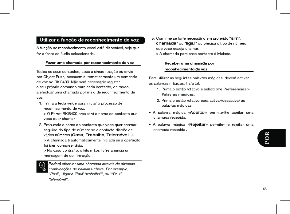   Utilizar a função de reconhecimento de voz  A função de reconhecimento vocal está disponível, seja qual for a fonte de áudio seleccionada.    Fazer uma chamada por reconhecimento de voz  Todos os seus contactos, após a sincronização ou enviopor Object Push, possuem automaticamente um comandode voz no RKi8400. Não será necessário registaro seu próprio comando para cada contacto, de modoa efectuar uma chamada por meio de reconhecimento devoz.Prima a tecla verde para iniciar o processo de  1. reconhecimento de voz. &gt; O Parrot RKi8400 precisará o nome do contacto que voce quer chamar.Pronuncie o nome do contacto que voce quer chamar 2. seguido do tipo de número se o contacto dispõe de vários números (Casa, Trabalho, Telemóvel...). &gt; A chamada é automaticamente iniciada se a operação foi bien compreendida. &gt; No caso contrario, o kits mãos livres anuncia un mensagem de conﬁrmação.     Conﬁrme se forre necessário em proferido “3.  sim”, chamada” ou “ligar” ou precisa o tipo de número que voce deseja chamar. &gt; A chamada para esse contacto é iniciada.           Receber uma chamada por          reconhecimento de voz     Para utilizar as seguintes palavras mágicas, deverá activar as palavras mágicas. Para tal:Prima o botão rotativo e seleccione 1.  Preferências &gt;    Palavras mágicas.Prima o botão rotativo para activar/desactivar as 2. palavras mágicas.A  palavra  mágica  «•  Aceitar»  permite-lhe  aceitar  uma chamada recebida.A  palavra  mágica  «•  Rejeitar»  permite-lhe  rejeitar  uma chamada recebida.Poderá efectuar uma chamada através de diversascombinações de palavras-chave. Por exemplo,“Paul”, “ligar a ‘Paul’ ‘trabalho’”, ou “‘Paul’‘telemóvel”.63