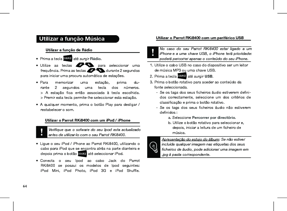   Utilizar a função Música           Utilizar a função de Rádio       Prima a tecla • SOURCE até surgir Rádio. Utilize  as  teclas •    para  seleccionar  uma  frequência. Prima as teclas   durante 2 segundos para iniciar uma procura automática de estações.Para  memorizar  uma  estação,  prima  du-• rante  2  segundos  uma  tecla  dos  números. &gt;  A  estação  ﬁca  então  associada  à  tecla  escolhida. &gt; Premir esta tecla permite-lhe seleccionar esta estação.A  qualquer  momento,  prima  o  botão  Play  para  desligar  / • restabelecer o som.  Utilizar o Parrot RKi8400 com um iPod / iPhone    Veriﬁque que o sofware do seu Ipod esta actualizado antes de utilizar-lo com o seu Parrot RKi8400.Ligue o seu iPod / iPhone ao Parrot RKi8400, util•  izando o cabo para iPod que se encontra atrás na parte dianteira e depois prima o botão SOURCE até seleccionar iPod. Conecta  o  seu  Ipod  ao  cabo  Jack  do  Parrot • RKi8400  se  possui  os  modelos  de  Ipod  seguintes: iPod  Mini,  iPod  Photo,  iPod  3G  e  iPod  Shufﬂe.   Utilizar o Parrot RKi8400 com um periférico USB        No  caso  do  seu  Parrot  RKi8400  estar  ligado  a  um iPhone e a uma chave USB, o iPhone terá prioridade: poderá percorrer apenas o conteúdo do seu iPhone.Utilize o cabo USB no caso do dispositivo ser um leitor 1. de música MP3 ou uma chave USB. Prima a tecla 2. SOURCE até surgir USB.Prima o botão rotativo para aceder ao conteúdo da 3. fonte seleccionada.Se os tags dos seus ﬁcheiros áudio estiverem deﬁni- -dos  correctamente,  seleccione  um  dos  critérios  de classiﬁcação e prima o botão rotativo.Se  os  tags  dos  seus  ﬁcheiros  áudio  não  estiverem  -deﬁnidos :    a. Seleccione Percorrer por directório.    b. Utilize o botão rotativo para seleccionar e,          depois, iniciar a leitura de um ﬁcheiro de          música.     Apresentação do estojo do álbum: Se não estiver incluída qualquer imagem nas etiquetas dos seus ﬁcheiros de áudio, pode adicionar uma imagem em .jpg à pasta correspondente.      64