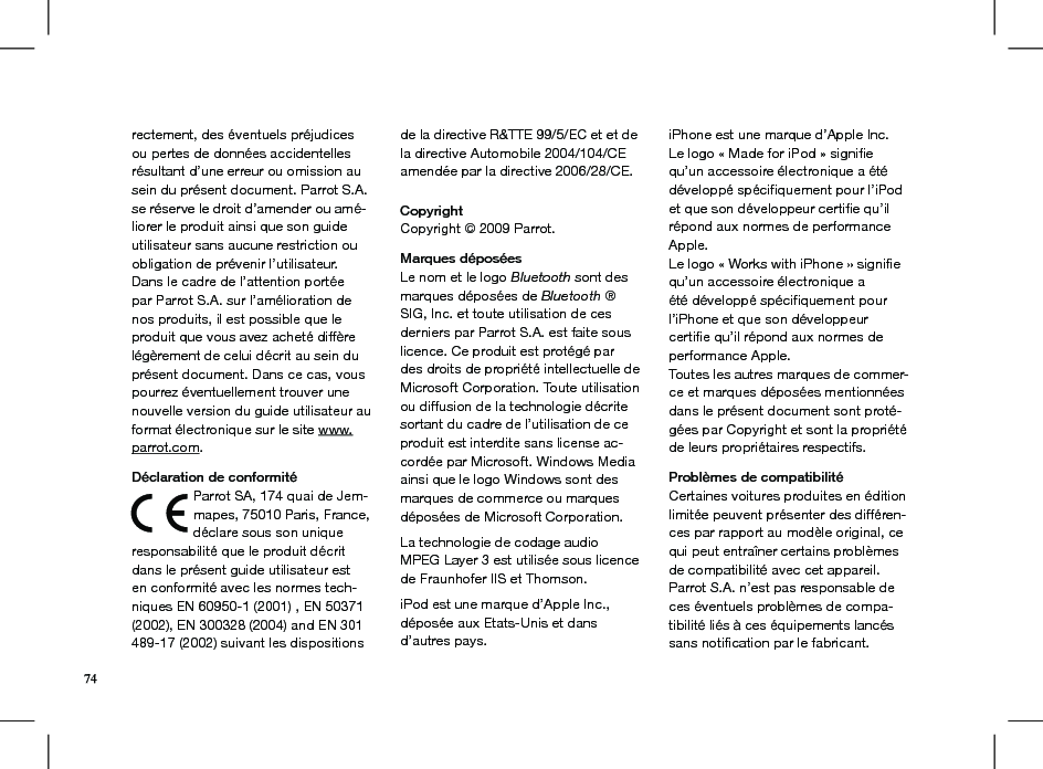 rectement, des éventuels préjudicesou pertes de données accidentelles résultant d’une erreur ou omission au sein du présent document. Parrot S.A.se réserve le droit d’amender ou amé-liorer le produit ainsi que son guide utilisateur sans aucune restriction ou obligation de prévenir l’utilisateur.Dans le cadre de l’attention portée par Parrot S.A. sur l’amélioration de nos produits, il est possible que le produit que vous avez acheté diffère légèrement de celui décrit au sein du présent document. Dans ce cas, vous pourrez éventuellement trouver une nouvelle version du guide utilisateur au format électronique sur le site www.parrot.com.    Déclaration de conformitéParrot SA, 174 quai de Jem-mapes, 75010 Paris, France, déclare sous son unique responsabilité que le produit décrit dans le présent guide utilisateur est en conformité avec les normes tech-niques EN 60950-1 (2001) , EN 50371 (2002), EN 300328 (2004) and EN 301 489-17 (2002) suivant les dispositions de la directive R&amp;TTE 99/5/EC et et de la directive Automobile 2004/104/CE amendée par la directive 2006/28/CE.Copyright Copyright © 2009 Parrot.   Marques déposéesLe nom et le logo Bluetooth sont des marques déposées de Bluetooth ® SIG, Inc. et toute utilisation de ces derniers par Parrot S.A. est faite sous licence. Ce produit est protégé par des droits de propriété intellectuelle de Microsoft Corporation. Toute utilisation ou diffusion de la technologie décrite sortant du cadre de l’utilisation de ce produit est interdite sans license ac-cordée par Microsoft. Windows Media ainsi que le logo Windows sont des marques de commerce ou marques déposées de Microsoft Corporation.  La technologie de codage audio MPEG Layer 3 est utilisée sous licence de Fraunhofer IIS et Thomson. iPod est une marque d’Apple Inc.,déposée aux Etats-Unis et dansd’autres pays.iPhone est une marque d’Apple Inc.Le logo « Made for iPod » signiﬁequ’un accessoire électronique a étédéveloppé spéciﬁquement pour l’iPodet que son développeur certiﬁe qu’ilrépond aux normes de performanceApple.Le logo « Works with iPhone » signiﬁequ’un accessoire électronique aété développé spéciﬁquement pourl’iPhone et que son développeurcertiﬁe qu’il répond aux normes deperformance Apple.Toutes les autres marques de commer-ce et marques déposées mentionnées dans le présent document sont proté-gées par Copyright et sont la propriété de leurs propriétaires respectifs.Problèmes de compatibilité Certaines voitures produites en édition limitée peuvent présenter des différen-ces par rapport au modèle original, ce qui peut entraîner certains problèmes de compatibilité avec cet appareil. Parrot S.A. n’est pas responsable de ces éventuels problèmes de compa-tibilité liés à ces équipements lancés sans notiﬁcation par le fabricant.74