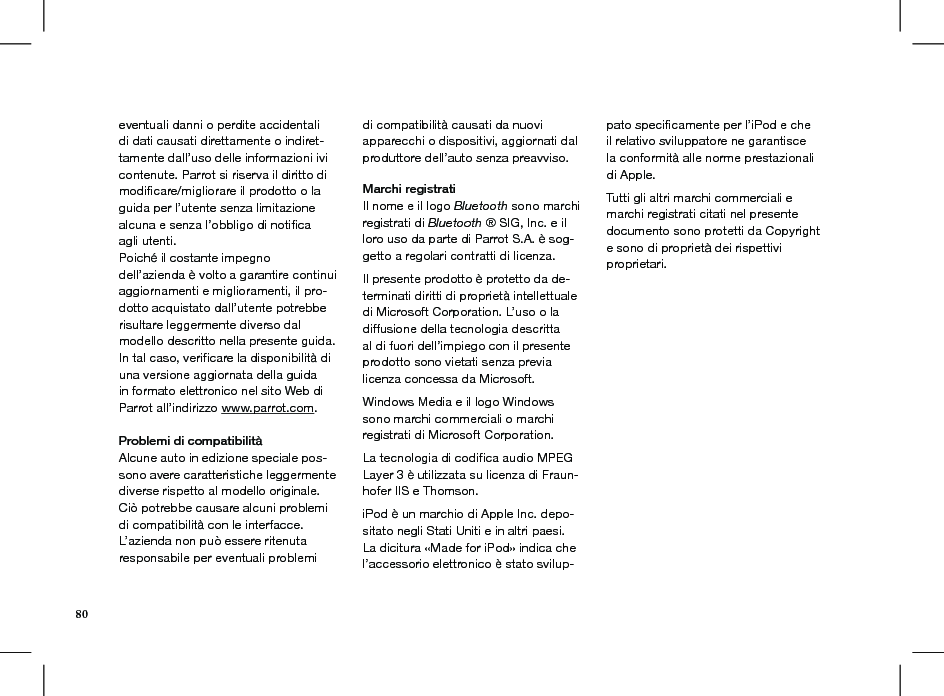 80eventuali danni o perdite accidentali di dati causati direttamente o indiret-tamente dall’uso delle informazioni ivi contenute. Parrot si riserva il diritto di modicare/migliorare il prodotto o la guida per l’utente senza limitazione alcuna e senza l’obbligo di notiﬁca agli utenti.Poiché il costante impegno dell’azienda è volto a garantire continui aggiornamenti e miglioramenti, il pro-dotto acquistato dall’utente potrebbe risultare leggermente diverso dal modello descritto nella presente guida. In tal caso, veriﬁcare la disponibilità di una versione aggiornata della guida in formato elettronico nel sito Web di Parrot all’indirizzo www.parrot.com.  Problemi di compatibilità Alcune auto in edizione speciale pos-sono avere caratteristiche leggermente diverse rispetto al modello originale. Ciò potrebbe causare alcuni problemi di compatibilità con le interfacce.L’azienda non può essere ritenuta responsabile per eventuali problemi di compatibilità causati da nuovi apparecchi o dispositivi, aggiornati dal produttore dell’auto senza preavviso.Marchi registratiIl nome e il logo Bluetooth sono marchi registrati di Bluetooth ® SIG, Inc. e il loro uso da parte di Parrot S.A. è sog-getto a regolari contratti di licenza.  Il presente prodotto è protetto da de-terminati diritti di proprietà intellettuale di Microsoft Corporation. L’uso o la diffusione della tecnologia descritta al di fuori dell’impiego con il presente prodotto sono vietati senza previa licenza concessa da Microsoft.Windows Media e il logo Windows sono marchi commerciali o marchi registrati di Microsoft Corporation.La tecnologia di codiﬁca audio MPEG Layer 3 è utilizzata su licenza di Fraun-hofer IIS e Thomson.iPod è un marchio di Apple Inc. depo-sitato negli Stati Uniti e in altri paesi.La dicitura «Made for iPod» indica che l’accessorio elettronico è stato svilup-pato speciﬁcamente per l’iPod e che il relativo sviluppatore ne garantisce la conformità alle norme prestazionali di Apple.Tutti gli altri marchi commerciali e marchi registrati citati nel presente documento sono protetti da Copyright e sono di proprietà dei rispettivi proprietari.