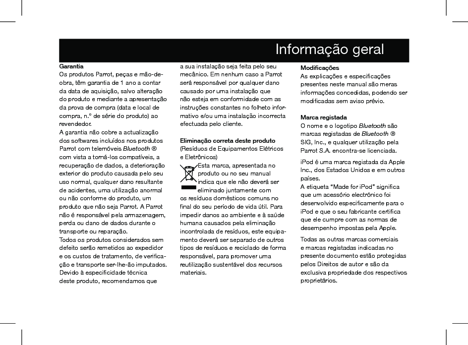 GarantiaOs produtos Parrot, peças e mão-de-obra, têm garantia de 1 ano a contar da data de aquisição, salvo alteração do produto e mediante a apresentação da prova de compra (data e local de compra, n.º de série do produto) ao revendedor.A garantia não cobre a actualização dos softwares incluídos nos produtos Parrot com telemóveis Bluetooth ® com vista a torná-los compatíveis, a recuperação de dados, a deterioração exterior do produto causada pelo seu uso normal, qualquer dano resultante de acidentes, uma utilização anormal ou não conforme do produto, um produto que não seja Parrot. A Parrot não é responsável pela armazenagem, perda ou dano de dados durante o transporte ou reparação.Todos os produtos considerados sem defeito serão remetidos ao expedidor e os custos de tratamento, de veriﬁca-ção e transporte ser-lhe-ão imputados.Devido à especiﬁcidade técnica deste produto, recomendamos que a sua instalação seja feita pelo seu mecânico. Em nenhum caso a Parrot será responsável por qualquer dano causado por uma instalação que não esteja em conformidade com as instruções constantes no folheto infor-mativo e/ou uma instalação incorrecta efectuada pelo cliente.  Eliminação correta deste produto(Resíduos de Equipamentos Elétricos e Eletrônicos)Esta marca, apresentada no produto ou no seu manual indica que ele não deverá ser eliminado juntamente com os resíduos domésticos comuns no ﬁnal do seu período de vida útil. Para impedir danos ao ambiente e à saúde humana causados pela eliminação incontrolada de resíduos, este equipa-mento deverá ser separado de outros tipos de resíduos e reciclado de forma responsável, para promover uma reutilização sustentável dos recursos materiais.  Modiﬁcações As explicações e especiﬁcações presentes neste manual são meras informações concedidas, podendo ser modiﬁcadas sem aviso prévio.  Marca registadaO nome e o logotipo Bluetooth são marcas registadas de Bluetooth ® SIG, Inc., e qualquer utilização pela Parrot S.A. encontra-se licenciada.  iPod é uma marca registada da Apple Inc., dos Estados Unidos e em outros países.A etiqueta “Made for iPod” signiﬁca que um acessório electrónico foi desenvolvido especiﬁcamente para o iPod e que o seu fabricante certiﬁca que ele cumpre com as normas de desempenho impostas pela Apple. Todas as outras marcas comerciais e marcas registadas indicadas no presente documento estão protegidas pelos Direitos de autor e são da exclusiva propriedade dos respectivos proprietários.             Informação geral