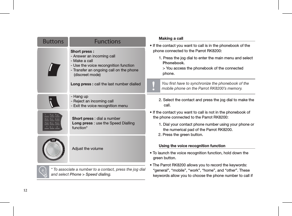    Making a call        • If the contact you want to call is in the phonebook of the     phone connected to the Parrot RK8200:    1. Press the jog dial to enter the main menu and select              Phonebook.            &gt; You access the phonebook of the connected              phone.         2. Select the contact and press the jog dial to make the               call.• If the contact you want to call is not in the phonebook of     the phone connected to the Parrot RK8200:  1. Dial your contact phone number using your phone or        the numerical pad of the Parrot RK8200.        2. Press the green button. Using the voice recognition function   • To launch the voice recognition function, hold down the       green button.• The Parrot RK8200 allows you to record the keywords:     “general”, “mobile”, “work”, “home”, and “other”. These     keywords allow you to choose the phone number to call if  * To associate a number to a contact, press the jog dial  and select Phone &gt; Speed dialing.You ﬁrst have to synchronize the phonebook of the mobile phone on the Parrot RK8200’s memory.Buttons Functions- Hang up- Reject an incoming call- Exit the voice recognition menuPlaylisSoMenAdjust the volumeShort press : - Answer an incoming call- Make a call - Use the voice recongnition function- Transfer an ongoing call on the phone    (discreet mode)Long press : call the last number dialled12ABCDEFJKLGHIMNOTUVPQRS WXYZ3456789*0#+Short press : dial a numberLong press : use the Speed Dialling function*12
