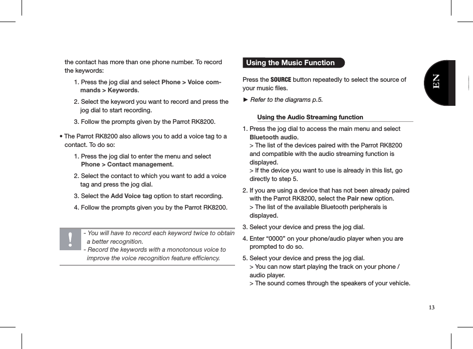    the contact has more than one phone number. To record      the keywords:  1. Press the jog dial and select Phone &gt; Voice com-              mands &gt; Keywords.   2. Select the keyword you want to record and press the              jog dial to start recording.    3. Follow the prompts given by the Parrot RK8200.• The Parrot RK8200 also allows you to add a voice tag to a      contact. To do so:  1. Press the jog dial to enter the menu and select        Phone &gt; Contact management.   2. Select the contact to which you want to add a voice               tag and press the jog dial.   3. Select the Add Voice tag option to start recording.   4. Follow the prompts given you by the Parrot RK8200.     Using the Music Function  Press the SOURCE button repeatedly to select the source of your music ﬁles.  ► Refer to the diagrams p.5.  Using the Audio Streaming function     1. Press the jog dial to access the main menu and select      Bluetooth audio.    &gt; The list of the devices paired with the Parrot RK8200      and compatible with the audio streaming function is      displayed.    &gt; If the device you want to use is already in this list, go      directly to step 5.2. If you are using a device that has not been already paired      with the Parrot RK8200, select the Pair new option.    &gt; The list of the available Bluetooth peripherals is        displayed. 3. Select your device and press the jog dial.4. Enter “0000” on your phone/audio player when you are      prompted to do so.5. Select your device and press the jog dial.    &gt; You can now start playing the track on your phone /      audio player.    &gt; The sound comes through the speakers of your vehicle.- You will have to record each keyword twice to obtain    a better recognition. - Record the keywords with a monotonous voice to      improve the voice recognition feature efﬁciency.13
