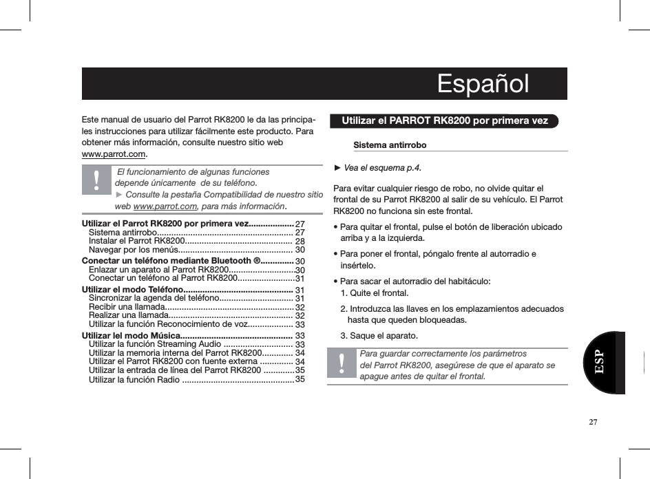 Este manual de usuario del Parrot RK8200 le da las principa-les instrucciones para utilizar fácilmente este producto. Para obtener más información, consulte nuestro sitio web www.parrot.com.                  Utilizar el PARROT RK8200 por primera vez  Sistema antirrobo        ► Vea el esquema p.4.  Para evitar cualquier riesgo de robo, no olvide quitar el  frontal de su Parrot RK8200 al salir de su vehículo. El Parrot RK8200 no funciona sin este frontal.• Para quitar el frontal, pulse el botón de liberación ubicado     arriba y a la izquierda.• Para poner el frontal, póngalo frente al autorradio e      insértelo. • Para sacar el autorradio del habitáculo:   1. Quite el frontal.    2. Introduzca las llaves en los emplazamientos adecuados           hasta que queden bloqueadas.    3. Saque el aparato.Para guardar correctamente los parámetrosdel Parrot RK8200, asegúrese de que el aparato se apague antes de quitar el frontal. El funcionamiento de algunas funciones  depende únicamente  de su teléfono.  ► Consulte la pestaña Compatibilidad de nuestro sitio web www.parrot.com, para más información.Utilizar el Parrot RK8200 por primera vez...................    Sistema antirrobo.........................................................    Instalar el Parrot RK8200.............................................    Navegar por los menús................................................ Conectar un teléfono mediante Bluetooth ®..............    Enlazar un aparato al Parrot RK8200............................    Conectar un teléfono al Parrot RK8200........................ Utilizar el modo Teléfono..............................................    Sincronizar la agenda del teléfono...............................    Recibir una llamada......................................................    Realizar una llamada....................................................   Utilizar la función Reconocimiento de voz................... Utilizar lel modo Música...............................................    Utilizar la función Streaming Audio .............................    Utilizar la memoria interna del Parrot RK8200.............    Utilizar el Parrot RK8200 con fuente externa ..............    Utilizar la entrada de línea del Parrot RK8200 .............    Utilizar la función Radio ............................................... 272728 30303031 3131 32 32 33 3333 34 34353527Español