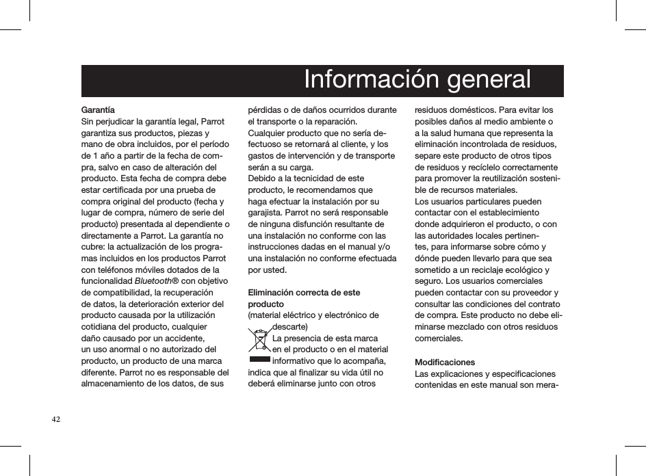 GarantíaSin perjudicar la garantía legal, Parrot garantiza sus productos, piezas y mano de obra incluidos, por el período de 1 año a partir de la fecha de com-pra, salvo en caso de alteración del producto. Esta fecha de compra debe estar certiﬁcada por una prueba de compra original del producto (fecha y lugar de compra, número de serie del producto) presentada al dependiente o directamente a Parrot. La garantía no cubre: la actualización de los progra-mas incluidos en los productos Parrot con teléfonos móviles dotados de la funcionalidad Bluetooth® con objetivo de compatibilidad, la recuperación de datos, la deterioración exterior del producto causada por la utilización cotidiana del producto, cualquier daño causado por un accidente, un uso anormal o no autorizado del producto, un producto de una marca diferente. Parrot no es responsable del almacenamiento de los datos, de sus pérdidas o de daños ocurridos durante el transporte o la reparación.Cualquier producto que no sería de-fectuoso se retornará al cliente, y los gastos de intervención y de transporte serán a su carga. Debido a la tecnicidad de este producto, le recomendamos que haga efectuar la instalación por su garajista. Parrot no será responsable de ninguna disfunción resultante de una instalación no conforme con las instrucciones dadas en el manual y/o una instalación no conforme efectuada por usted.    Eliminación correcta de este producto (material eléctrico y electrónico de descarte)La presencia de esta marca en el producto o en el material informativo que lo acompaña, indica que al ﬁnalizar su vida útil no deberá eliminarse junto con otros residuos domésticos. Para evitar los posibles daños al medio ambiente o a la salud humana que representa la eliminación incontrolada de residuos, separe este producto de otros tipos de residuos y recíclelo correctamente para promover la reutilización sosteni-ble de recursos materiales.Los usuarios particulares pueden contactar con el establecimiento donde adquirieron el producto, o con las autoridades locales pertinen-tes, para informarse sobre cómo y dónde pueden llevarlo para que sea sometido a un reciclaje ecológico y seguro. Los usuarios comerciales pueden contactar con su proveedor y consultar las condiciones del contrato de compra. Este producto no debe eli-minarse mezclado con otros residuos comerciales. ModiﬁcacionesLas explicaciones y especiﬁcaciones contenidas en este manual son mera-  Información general42