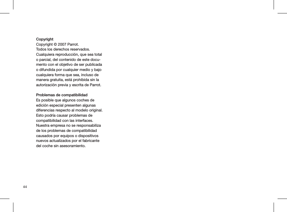 Copyright Copyright © 2007 Parrot.Todos los derechos reservados. Cualquiera reproducción, que sea total o parcial, del contenido de este docu-mento con el objetivo de ser publicada o difundida por cualquier medio y bajo cualquiera forma que sea, incluso de manera gratuita, está prohibida sin la autorización previa y escrita de Parrot.Problemas de compatibilidad Es posible que algunos coches de edición especial presenten algunas diferencias respecto al modelo original. Esto podría causar problemas de compatibilidad con las interfaces.Nuestra empresa no se responsabiliza de los problemas de compatibilidad causados por equipos o dispositivos nuevos actualizados por el fabricante del coche sin asesoramiento.   44