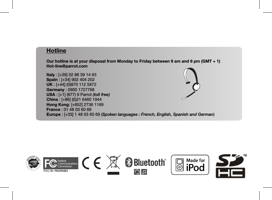 HotlineOur hotline is at your disposal from Monday to Friday between 9 am and 6 pm (GMT + 1)Hot-line@parrot.comItaly : [+39] 02 86 39 14 63Spain : [+34] 902 404 202UK : [+44] (0)870 112 5872Germany : 0900 1727768USA : [+1] (877) 9 Parrot (toll free)China : [+86] (0)21 6460 1944Hong Kong: [+852] 2736 1169France : 01 48 03 60 69Europe : [+33] 1 48 03 60 69 (Spoken languages : French, English, Spanish and German)FCC ID: RKXRNB3