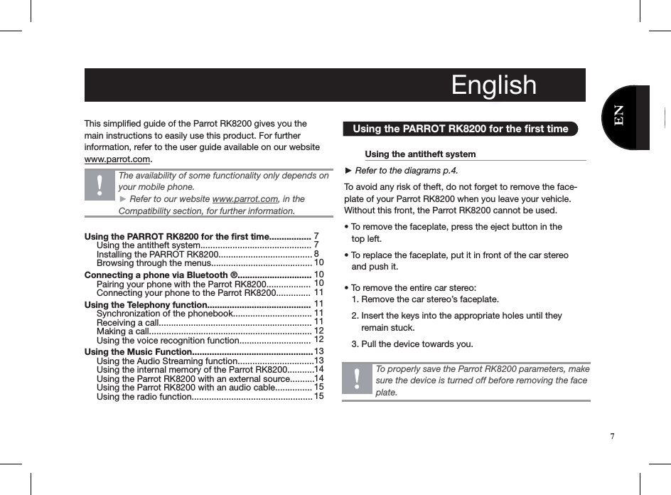 This simpliﬁed guide of the Parrot RK8200 gives you the main instructions to easily use this product. For further information, refer to the user guide available on our website www.parrot.com.         Using the PARROT RK8200 for the ﬁrst time  Using the antitheft system     ► Refer to the diagrams p.4. To avoid any risk of theft, do not forget to remove the face-plate of your Parrot RK8200 when you leave your vehicle. Without this front, the Parrot RK8200 cannot be used. • To remove the faceplate, press the eject button in the     top left.• To replace the faceplate, put it in front of the car stereo     and push it.• To remove the entire car stereo:   1. Remove the car stereo’s faceplate.    2. Insert the keys into the appropriate holes until they         remain stuck.    3. Pull the device towards you. To properly save the Parrot RK8200 parameters, make sure the device is turned off before removing the face plate.The availability of some functionality only depends on your mobile phone. ► Refer to our website www.parrot.com, in the Compatibility section, for further information.EnglishUsing the PARROT RK8200 for the ﬁrst time.................      Using the antitheft system.............................................      Installing the PARROT RK8200......................................      Browsing through the menus......................................... Connecting a phone via Bluetooth ®..............................      Pairing your phone with the Parrot RK8200..................      Connecting your phone to the Parrot RK8200.............. Using the Telephony function..........................................      Synchronization of the phonebook................................      Receiving a call..............................................................      Making a call..................................................................     Using the voice recognition function............................. Using the Music Function.................................................      Using the Audio Streaming function...............................      Using the internal memory of the Parrot RK8200...........      Using the Parrot RK8200 with an external source..........      Using the Parrot RK8200 with an audio cable...............      Using the radio function................................................. 778 10101011 1111 11 12 12 1313 14 141515English7