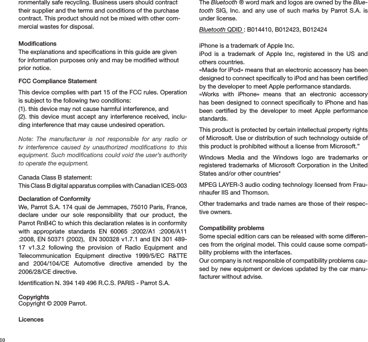  10ronmentally safe recycling. Business users should contract their supplier and the terms and conditions of the purchase contract. This product should not be mixed with other com-mercial wastes for disposal. Modifications The explanations and speciﬁcations in this guide are given for information purposes only and may be modiﬁed without prior notice. FCC Compliance StatementThis device complies with part 15 of the FCC rules. Operation is subject to the following two conditions:(1). this device may not cause harmful interference, and(2).  this device  must accept any  interference received,  inclu-ding interference that may cause undesired operation. Note:  The  manufacturer  is  not  responsible  for  any  radio  or tv  interference  caused  by  unauthorized  modiﬁcations  to  this equipment. Such modiﬁcations could void the user’s authority to operate the equipment. Canada Class B statement:This Class B digital apparatus complies with Canadian ICES-003  Declaration of ConformityWe, Parrot S.A. 174 quai de Jemmapes, 75010 Paris, France, declare  under  our  sole  responsibility  that  our  product,  the Parrot RnB4C to which this declaration relates is in conformity with  appropriate  standards  EN  60065  :2002/A1  :2006/A11 :2008, EN 50371 (2002),  EN 300328 v1.7.1 and EN 301 489-17  v1.3.2  following  the  provision  of  Radio  Equipment  and Telecommunication  Equipment  directive  1999/5/EC  R&amp;TTE and  2004/104/CE  Automotive  directive  amended  by  the 2006/28/CE directive. Identiﬁcation N. 394 149 496 R.C.S. PARIS - Parrot S.A.CopyrightsCopyright © 2009 Parrot.  LicencesThe Bluetooth ® word mark and logos are owned by the Blue-tooth  SIG, Inc.  and  any use  of  such marks by  Parrot S.A.  is under license.  Bluetooth QDID : B014410, B012423, B012424iPhone is a trademark of Apple Inc.iPod  is  a  trademark  of  Apple  Inc,  registered  in  the  US  and others countries.«Made for iPod» means that an electronic accessory has been designed to connect speciﬁcally to iPod and has been certiﬁed by the developer to meet Apple performance standards.«Works  with  iPhone»  means  that  an  electronic  accessory has been designed to connect speciﬁcally to iPhone and has been  certiﬁed  by  the  developer  to  meet  Apple  performance  standards.This product is protected by certain intellectual property rights of Microsoft. Use or distribution of such technology outside of this product is prohibited without a license from Microsoft.”Windows  Media  and  the  Windows  logo  are  trademarks  or registered trademarks of Microsoft Corporation  in the  United States and/or other countries* MPEG LAYER-3 audio coding technology licensed from Frau-nhaufer IIS and Thomson.Other trademarks and trade names are those of their respec-tive owners.Compatibility problemsSome special edition cars can be released with some differen-ces from the original model. This could cause some compati-bility problems with the interfaces.Our company is not responsible of compatibility problems cau-sed by new equipment or devices updated by  the car manu-facturer without advise.