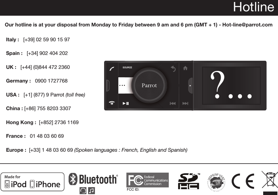 FCC ID: HotlineOur hotline is at your disposal from Monday to Friday between 9 am and 6 pm (GMT + 1) - Hot-line@parrot.comItaly :   [+39] 02 59 90 15 97Spain :   [+34] 902 404 202UK :   [+44] (0)844 472 2360Germany :   0900 1727768USA :   [+1] (877) 9 Parrot (toll free)China : [+86] 755 8203 3307Hong Kong :  [+852] 2736 1169France :   01 48 03 60 69Europe :  [+33] 1 48 03 60 69 (Spoken languages : French, English and Spanish) RESETSDSOURCE?...