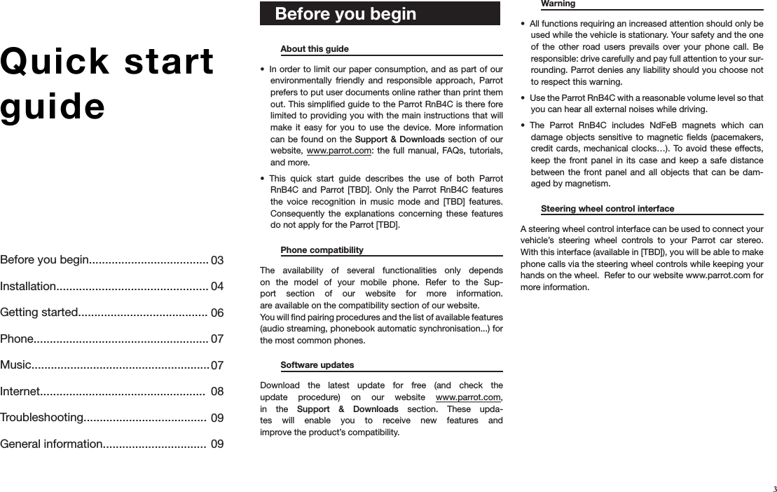 Before you begin.....................................Installation...............................................Getting started........................................Phone......................................................Music....................................................... Internet...................................................Troubleshooting......................................General information................................0304060707 0809093Quick start guide     Before you begin    About this guide       In order to limit our paper consumption, and as part of our • environmentally  friendly  and  responsible  approach,  Parrot prefers to put user documents online rather than print them out. This simpliﬁed guide to the Parrot RnB4C is there fore limited to providing you with the main instructions that will make  it  easy  for  you  to  use  the  device.  More information can be found on the Support  &amp; Downloads section of our website, www.parrot.com:  the full  manual, FAQs, tutorials, and more.This  quick  start  guide  describes  the  use  of  both  Parrot • RnB4C  and Parrot  [TBD].  Only the  Parrot RnB4C features the  voice  recognition  in  music  mode  and  [TBD]  features. Consequently  the  explanations  concerning  these  features do not apply for the Parrot [TBD].  Phone compatibility      The  availability  of  several  functionalities  only  depends on  the  model  of  your  mobile  phone.  Refer  to  the  Sup-port  section  of  our  website  for  more  information.  are available on the compatibility section of our website.You will ﬁnd pairing procedures and the list of available features (audio streaming, phonebook automatic synchronisation...) for the most common phones.    Software updates    Download  the  latest  update  for  free  (and  check  the update  procedure)  on  our  website  www.parrot.com,  in  the  Support  &amp;  Downloads  section.  These  upda-tes  will  enable  you  to  receive  new  features  and  improve the product’s compatibility.  Warning       All functions requiring an increased attention should only be • used while the vehicle is stationary. Your safety and the one of  the  other  road  users  prevails  over  your  phone  call.  Be responsible: drive carefully and pay full attention to your sur-rounding. Parrot denies any liability should you choose not to respect this warning.Use the Parrot RnB4C with a reasonable volume level so that • you can hear all external noises while driving.The  Parrot  RnB4C  includes  NdFeB  magnets  which  can • damage objects sensitive  to magnetic  ﬁelds (pacemakers, credit cards, mechanical clocks…).  To avoid these  effects, keep  the front  panel  in its  case  and  keep a  safe  distance between  the front  panel and all  objects  that can  be  dam-aged by magnetism.  Steering wheel control interface      A steering wheel control interface can be used to connect your vehicle’s  steering  wheel  controls  to  your  Parrot  car  stereo. With this interface (available in [TBD]), you will be able to make phone calls via the steering wheel controls while keeping your hands on the wheel.  Refer to our website www.parrot.com for more information. 