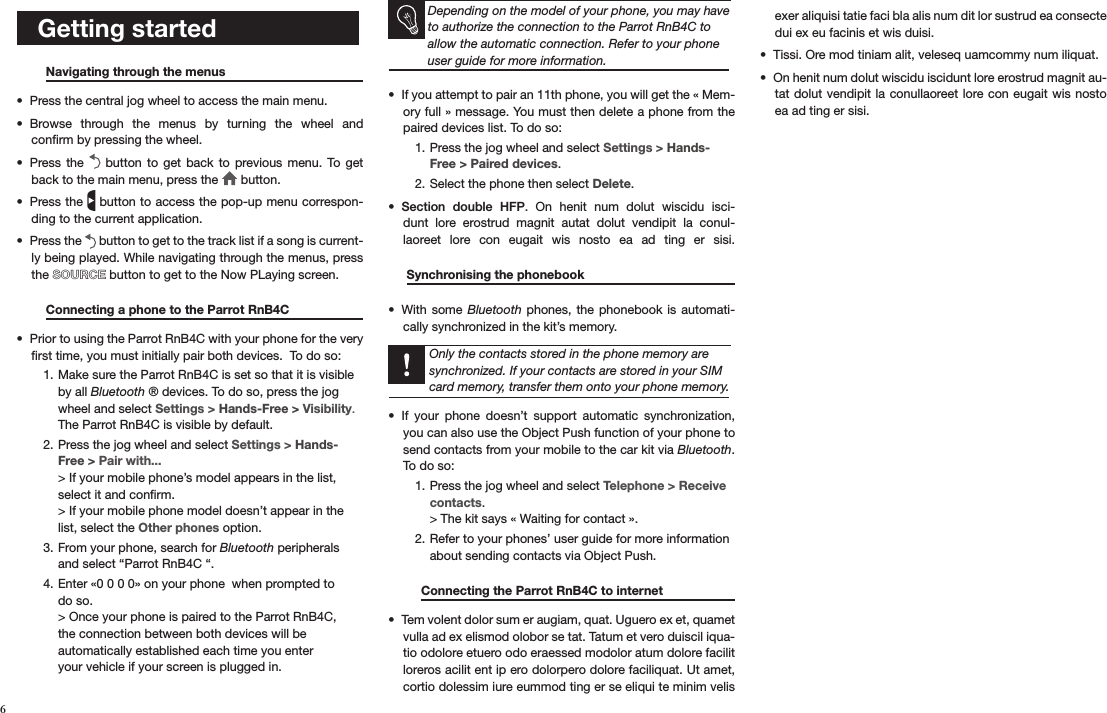    Getting started  Navigating through the menus     Press the central jog wheel to access the main menu.• Browse  through  the  menus  by  turning  the  wheel  and  • conﬁrm by pressing the wheel.Press the •    button  to get  back  to  previous menu.  To  get back to the main menu, press the   button.Press the •   button to access the pop-up menu correspon-ding to the current application. Press the •   button to get to the track list if a song is current-ly being played. While navigating through the menus, press the SOURCE button to get to the Now PLaying screen.  Connecting a phone to the Parrot RnB4C   Prior to using the Parrot RnB4C with your phone for the very • ﬁrst time, you must initially pair both devices.  To do so:Make sure the Parrot RnB4C is set so that it is visible 1. by all Bluetooth ® devices. To do so, press the jog wheel and select Settings &gt; Hands-Free &gt; Visibility. The Parrot RnB4C is visible by default. Press the jog wheel and select 2.  Settings &gt; Hands-Free &gt; Pair with... &gt; If your mobile phone’s model appears in the list, select it and conﬁrm.  &gt; If your mobile phone model doesn’t appear in the list, select the Other phones option.From your phone, search for 3.  Bluetooth peripherals and select “Parrot RnB4C “.Enter «0 0 0 0» on your phone  when prompted to 4. do so. &gt; Once your phone is paired to the Parrot RnB4C,  the connection between both devices will be  automatically established each time you enter  your vehicle if your screen is plugged in.    Depending on the model of your phone, you may have to authorize the connection to the Parrot RnB4C to allow the automatic connection. Refer to your phone user guide for more information.If you attempt to pair an 11th phone, you will get the « Mem-• ory full » message. You must then delete a phone from the paired devices list. To do so:Press the jog wheel and select 1.  Settings &gt; Hands-Free &gt; Paired devices.Select the phone then select 2.  Delete.Section  double  HFP•  .  On  henit  num  dolut  wiscidu  isci-dunt  lore  erostrud  magnit  autat  dolut  vendipit  la  conul-laoreet  lore  con  eugait  wis  nosto  ea  ad  ting  er  sisi.   Synchronising the phonebook       With some •  Bluetooth phones, the  phonebook is  automati-cally synchronized in the kit’s memory.    Only the contacts stored in the phone memory are synchronized. If your contacts are stored in your SIM card memory, transfer them onto your phone memory.If  your  phone  doesn’t  support  automatic  synchronization, • you can also use the Object Push function of your phone to send contacts from your mobile to the car kit via Bluetooth. To do so:Press the jog wheel and select 1.  Telephone &gt; Receive  contacts. &gt; The kit says « Waiting for contact ».Refer to your phones’ user guide for more information 2. about sending contacts via Object Push.    Connecting the Parrot RnB4C to internet    Tem volent dolor sum er augiam, quat. Uguero ex et, quamet • vulla ad ex elismod olobor se tat. Tatum et vero duiscil iqua-tio odolore etuero odo eraessed modolor atum dolore facilit loreros acilit ent ip ero dolorpero dolore faciliquat. Ut amet, cortio dolessim iure eummod ting er se eliqui te minim velis exer aliquisi tatie faci bla alis num dit lor sustrud ea consecte dui ex eu facinis et wis duisi.Tissi. Ore mod tiniam alit, veleseq uamcommy num iliquat.• On henit num dolut wiscidu iscidunt lore erostrud magnit au-• tat dolut vendipit la conullaoreet lore con eugait  wis nosto ea ad ting er sisi. 6