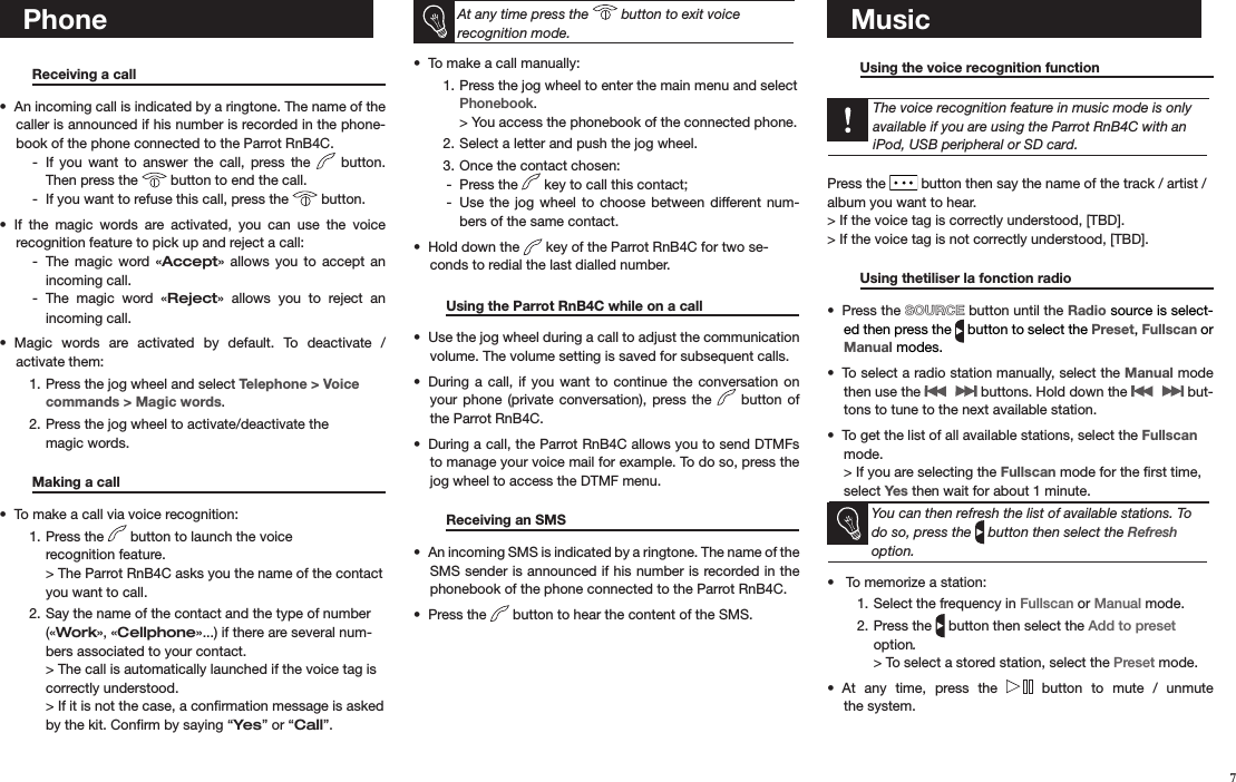    Phone Receiving a call       An incoming call is indicated by a ringtone. The name of the • caller is announced if his number is recorded in the phone-book of the phone connected to the Parrot RnB4C.If  you  want  to  answer  the  call,  press  the  -   button. Then press the   button to end the call. If you want to refuse this call, press the  -  button. If  the  magic  words  are  activated,  you  can  use  the  voice  • recognition feature to pick up and reject a call:The  magic  word « - Accept»  allows  you  to  accept an  incoming call.The  magic  word  « - Reject»  allows  you  to  reject  an  incoming call.Magic  words  are  activated  by  default.  To  deactivate  /  • activate them:Press the jog wheel and select 1.  Telephone &gt; Voice commands &gt; Magic words.Press the jog wheel to activate/deactivate the  2. magic words.   Making a call       To make a call via voice recognition:• Press the 1.   button to launch the voice  recognition feature. &gt; The Parrot RnB4C asks you the name of the contact you want to call.Say the name of the contact and the type of number 2. («Work», «Cellphone»...) if there are several num-bers associated to your contact. &gt; The call is automatically launched if the voice tag is correctly understood.  &gt; If it is not the case, a conﬁrmation message is asked by the kit. Conﬁrm by saying “Yes” or “Call”.   At any time press the   button to exit voice  recognition mode.To make a call manually: • Press the jog wheel to enter the main menu and select 1. Phonebook. &gt; You access the phonebook of the connected phone.Select a letter and push the jog wheel.2. Once the contact chosen:3. Press the  -  key to call this contact;Use  the jog wheel  to  choose between different  num- -bers of the same contact.Hold down the •   key of the Parrot RnB4C for two se-conds to redial the last dialled number.  Using the Parrot RnB4C while on a call  Use the jog wheel during a call to adjust the communication • volume. The volume setting is saved for subsequent calls.During  a call,  if  you  want to  continue  the conversation on • your  phone (private  conversation),  press the    button of the Parrot RnB4C.During a call, the Parrot RnB4C allows you to send DTMFs • to manage your voice mail for example. To do so, press the jog wheel to access the DTMF menu.    Receiving an SMS       An incoming SMS is indicated by a ringtone. The name of the • SMS sender is announced if his number is recorded in the phonebook of the phone connected to the Parrot RnB4C.Press the •   button to hear the content of the SMS.          Music  Using the voice recognition function       The voice recognition feature in music mode is only available if you are using the Parrot RnB4C with an iPod, USB peripheral or SD card.Press the   button then say the name of the track / artist / album you want to hear.    &gt; If the voice tag is correctly understood, [TBD]. &gt; If the voice tag is not correctly understood, [TBD]. Using thetiliser la fonction radio       Press the •  SOURCE button until the Radio source is select-ed then press the   button to select the Preset, Fullscan or Manual modes.To select a radio station manually, select the •  Manual mode then use the   buttons. Hold down the   but-tons to tune to the next available station.To get the list of all available stations, select the •  Fullscan mode. &gt; If you are selecting the Fullscan mode for the ﬁrst time, select Yes then wait for about 1 minute.You can then refresh the list of available stations. To do so, press the   button then select the Refresh option.  To memorize a station:• Select the frequency in 1.  Fullscan or Manual mode.Press the 2.   button then select the Add to preset option. &gt; To select a stored station, select the Preset mode.At  any  time,  press  the •    button  to  mute  /  unmute  the system.   7