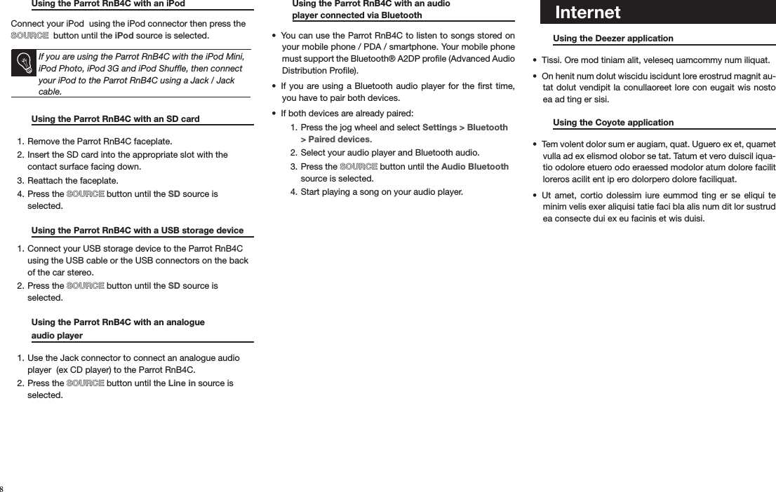    Musique Using the Parrot RnB4C with an iPod    Connect your iPod  using the iPod connector then press the  SOURCE  button until the iPod source is selected.     If you are using the Parrot RnB4C with the iPod Mini, iPod Photo, iPod 3G and iPod Shufﬂe, then connect your iPod to the Parrot RnB4C using a Jack / Jack cable. Using the Parrot RnB4C with an SD card     Remove the Parrot RnB4C faceplate.1. Insert the SD card into the appropriate slot with the 2. contact surface facing down.Reattach the faceplate. 3. Press the 4.  SOURCE button until the SD source is selected.   Using the Parrot RnB4C with a USB storage device Connect your USB storage device to the Parrot RnB4C 1. using the USB cable or the USB connectors on the back of the car stereo.Press the 2.  SOURCE button until the SD source is selected.  Using the Parrot RnB4C with an analogue    audio player        Use the Jack connector to connect an analogue audio 1. player  (ex CD player) to the Parrot RnB4C. Press the 2.  SOURCE button until the Line in source is selected.       Using the Parrot RnB4C with an audio    player connected via Bluetooth      You can use the Parrot RnB4C to listen to songs stored on • your mobile phone / PDA / smartphone. Your mobile phone must support the Bluetooth® A2DP proﬁle (Advanced Audio Distribution Proﬁle).If you  are using a  Bluetooth audio player for the  ﬁrst time, • you have to pair both devices. If both devices are already paired:• Press the jog wheel and select 1.  Settings &gt; Bluetooth &gt; Paired devices.Select your audio player and Bluetooth audio.2. Press the 3.  SOURCE button until the Audio Bluetooth source is selected.Start playing a song on your audio player.  4.                            Using the Deezer application     Tissi. Ore mod tiniam alit, veleseq uamcommy num iliquat.• On henit num dolut wiscidu iscidunt lore erostrud magnit au-• tat dolut vendipit la conullaoreet lore con eugait  wis nosto ea ad ting er sisi.  Using the Coyote application     Tem volent dolor sum er augiam, quat. Uguero ex et, quamet • vulla ad ex elismod olobor se tat. Tatum et vero duiscil iqua-tio odolore etuero odo eraessed modolor atum dolore facilit loreros acilit ent ip ero dolorpero dolore faciliquat. Ut  amet,  cortio  dolessim  iure  eummod  ting  er  se  eliqui  te • minim velis exer aliquisi tatie faci bla alis num dit lor sustrud ea consecte dui ex eu facinis et wis duisi.   Internet8