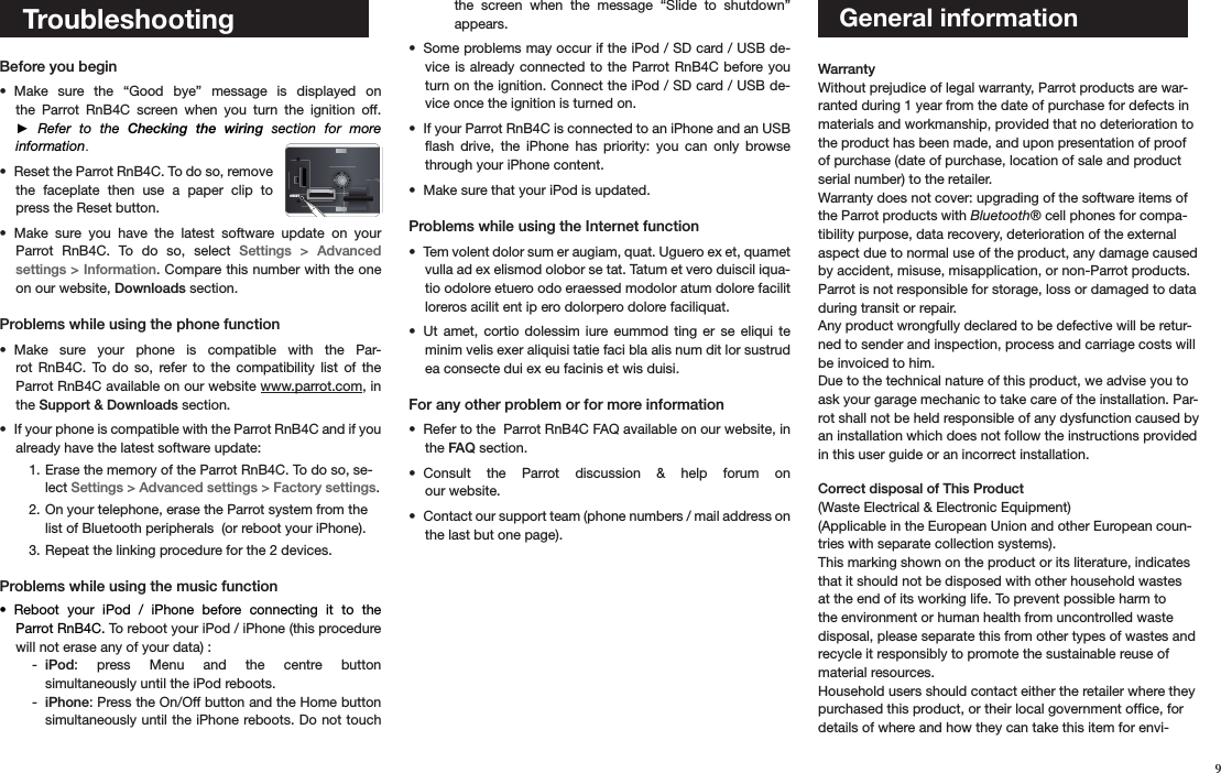 9   Troubleshooting Before you begin Make  sure  the  “Good  bye”  message  is  displayed  on • the  Parrot  RnB4C  screen  when  you  turn  the  ignition  off.  ►  Refer  to  the  Checking  the  wiring  section  for  more  information.Reset the Parrot RnB4C. To do so, remove • the  faceplate  then  use  a  paper  clip  to press the Reset button. Make  sure  you  have  the  latest  software  update  on  your  • Parrot  RnB4C.  To  do  so,  select  Settings  &gt;  Advanced  settings &gt; Information. Compare this number with the one on our website, Downloads section. Problems while using the phone functionMake  sure  your  phone  is  compatible  with  the  Par-• rot  RnB4C.  To  do  so,  refer  to  the  compatibility  list  of  the  Parrot RnB4C available on our website www.parrot.com, in the Support &amp; Downloads section.  If your phone is compatible with the Parrot RnB4C and if you • already have the latest software update:Erase the memory of the Parrot RnB4C. To do so, se-1. lect Settings &gt; Advanced settings &gt; Factory settings.On your telephone, erase the Parrot system from the 2. list of Bluetooth peripherals  (or reboot your iPhone).Repeat the linking procedure for the 2 devices. 3.  Problems while using the music functionReboot  your  iPod  /  iPhone  before  connecting  it  to  the  • Parrot RnB4C. To reboot your iPod / iPhone (this procedure will not erase any of your data) :iPod - :  press  Menu  and  the  centre  button  simultaneously until the iPod reboots. iPhone - : Press the On/Off button and the Home button simultaneously until the iPhone reboots. Do not touch the  screen  when  the  message  “Slide  to  shutdown”  appears. Some problems may occur if the iPod / SD card / USB de-• vice is  already  connected to the  Parrot  RnB4C before you turn on the ignition. Connect the iPod / SD card / USB de-vice once the ignition is turned on. If your Parrot RnB4C is connected to an iPhone and an USB • ﬂash  drive,  the  iPhone  has  priority:  you  can  only  browse through your iPhone content.Make sure that your iPod is updated.• Problems while using the Internet functionTem volent dolor sum er augiam, quat. Uguero ex et, quamet • vulla ad ex elismod olobor se tat. Tatum et vero duiscil iqua-tio odolore etuero odo eraessed modolor atum dolore facilit loreros acilit ent ip ero dolorpero dolore faciliquat. Ut  amet,  cortio  dolessim  iure  eummod  ting  er  se  eliqui  te • minim velis exer aliquisi tatie faci bla alis num dit lor sustrud ea consecte dui ex eu facinis et wis duisi.For any other problem or for more information Refer to the  Parrot RnB4C FAQ available on our website, in • the FAQ section.Consult  the  Parrot  discussion  &amp;  help  forum  on  • our website.Contact our support team (phone numbers / mail address on • the last but one page).      General information  Warranty Without prejudice of legal warranty, Parrot products are war-ranted during 1 year from the date of purchase for defects in materials and workmanship, provided that no deterioration to the product has been made, and upon presentation of proof of purchase (date of purchase, location of sale and product serial number) to the retailer. Warranty does not cover: upgrading of the software items of the Parrot products with Bluetooth® cell phones for compa-tibility purpose, data recovery, deterioration of the external aspect due to normal use of the product, any damage caused by accident, misuse, misapplication, or non-Parrot products. Parrot is not responsible for storage, loss or damaged to data during transit or repair.Any product wrongfully declared to be defective will be retur-ned to sender and inspection, process and carriage costs will be invoiced to him. Due to the technical nature of this product, we advise you to ask your garage mechanic to take care of the installation. Par-rot shall not be held responsible of any dysfunction caused by an installation which does not follow the instructions provided in this user guide or an incorrect installation.  Correct disposal of This Product (Waste Electrical &amp; Electronic Equipment)(Applicable in the European Union and other European coun-tries with separate collection systems). This marking shown on the product or its literature, indicates that it should not be disposed with other household wastes at the end of its working life. To prevent possible harm to the environment or human health from uncontrolled waste disposal, please separate this from other types of wastes and recycle it responsibly to promote the sustainable reuse of material resources. Household users should contact either the retailer where they purchased this product, or their local government ofﬁce, for details of where and how they can take this item for envi-RESET